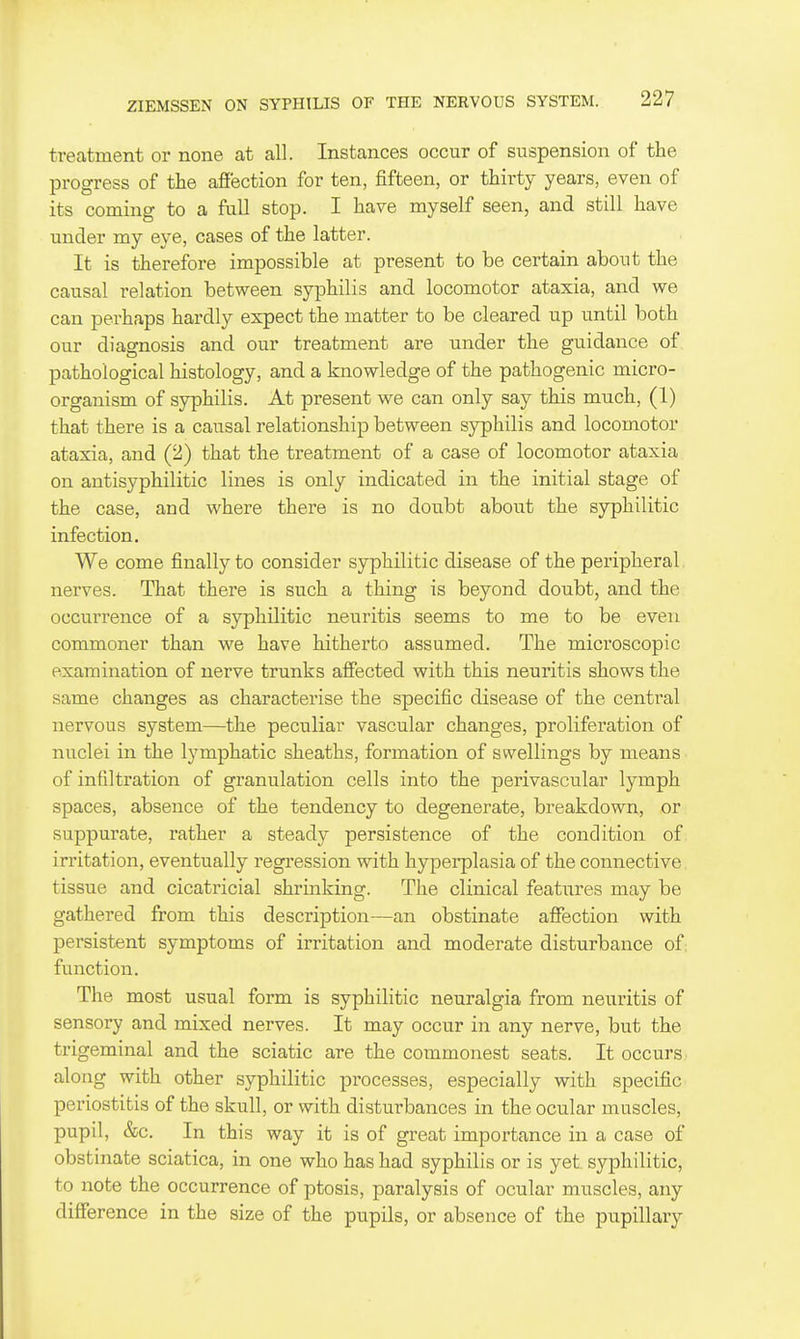 treatment or none at all. Instances occur of suspension of the progress of the afi'ection for ten, fifteen, or thirty years, even of its coming to a full stop. I have myself seen, and still have under my eye, cases of the latter. It is therefore impossible at present to be certain about the causal relation between syphilis and locomotor ataxia, and we can perhaps hardly expect the matter to be cleared up until both our diagnosis and our treatment are under the guidance of pathological histology, and a knowledge of the pathogenic micro- organism of syphilis. At present we can only say this much, (1) that there is a causal relationship between syphilis and locomotor ataxia, and (2) that the treatment of a case of locomotor ataxia on antisyphilitic lines is only indicated in the initial stage of the case, and where there is no doubt about the syphilitic infection. We come finally to consider syphilitic disease of the peripheral nerves. That there is such a thing is beyond doubt, and the occurrence of a syphilitic neuritis seems to me to be even commoner than we have hitherto assumed. The microscopic examination of nerve trunks afiected with this neuritis shows the same changes as characterise the specific disease of the central nervous system—the peculiar vascular changes, proliferation of nuclei in the lymphatic sheaths, formation of swellings by means of infiltration of granulation cells into the perivascular lymph spaces, absence of the tendency to degenerate, breakdown, or suppurate, rather a steady persistence of the condition of irritation, eventually regression with hyperplasia of the connective tissue and cicatricial shrinking. The clinical features may be gathered from this description—an obstinate affection with persistent symptoms of irritation and moderate disturbance of; function. The most usual form is syphilitic neuralgia from neuritis of sensory and mixed nerves. It may occur in any nerve, but the trigeminal and the sciatic are the coinmonest seats. It occurs along with other syphilitic processes, especially with specific periostitis of the skull, or with disturbances in the ocular muscles, pupil, &c. In this way it is of great importance in a case of obstinate sciatica, in one who has had syphilis or is yet. syphilitic, to note the occurrence of ptosis, paralysis of ocular muscles, any difference in the size of the pupils, or absence of the pupillary