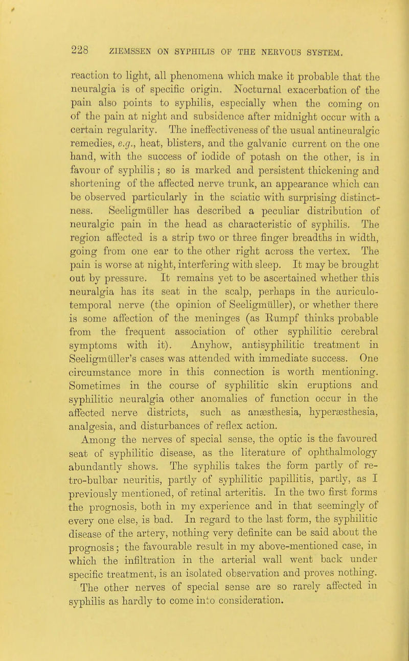 reaction to light, all phenomena which make it probable that the neuralgia is of specific origin. Nocturnal exacerbation of the pain also points to syphilis, especially when the coming on of the pain at night and subsidence after midnight occur with a certain regularity. The ineffectiveness of the usual antineuralgic remedies, e.g., heat, blisters, and the galvanic current on the one hand, with the success of iodide of potash on the other, is in favour of syphilis ; so is marked and persistent thickening and shortening of the affected nerve trunk, an appearance which can be observed particularly in the sciatic with surprising distinct- ness. Seeligmiiller has described a peculiar distribution of neuralgic pain in the head as characteristic of syphilis. The region affected is a strip two or three finger breadths in width, going from one ear to the other right across the vertex. The pain is worse at night, interfering with sleep. It may be brought out by pressure. It remains yet to be ascertained whether this neuralgia has its seat in the scalp, perhaps in the auriculo- temporal nerve (the opinion of Seeligmiiller), or whether there is some affection of the meninges (as Rumpf thinks probable from the frequent association of other syphilitic cei'ebral symptoms with it). Anyhow, antisyphilitic treatment in Seeligmiiller's cases was attended with immediate success. One circumstance more in this connection is worth mentioning. Sometimes in the course of syphilitic skin eruptions and syphilitic neuralgia other anomalies of function occur in the affected nerve districts, such as ana3sthesia, hyperaasthesia, analgesia, and disturbances of reflex action. Among the nerves of special sense, the optic is the favoured seat of syphilitic disease, as the literature of ophthalmology abundantly shows. The syphilis takes the form partly of re- tro-bulbar neuritis, partly of syphilitic papillitis, partly, as I previously mentioned, of retinal arteritis. In the two first forms the prognosis, both in my experience and in that seemingly of every one else, is bad. In regard to the last form, the syphilitic disease of the artery, nothing very definite can be said about the prognosis; the favourable result in my above-mentioned case, in which the infiltration in the arterial wall went back under specific treatment, is an isolated observation and proves nothing. The other nerves of special sense are so rarely affected in syphilis as hardly to come into consideration.