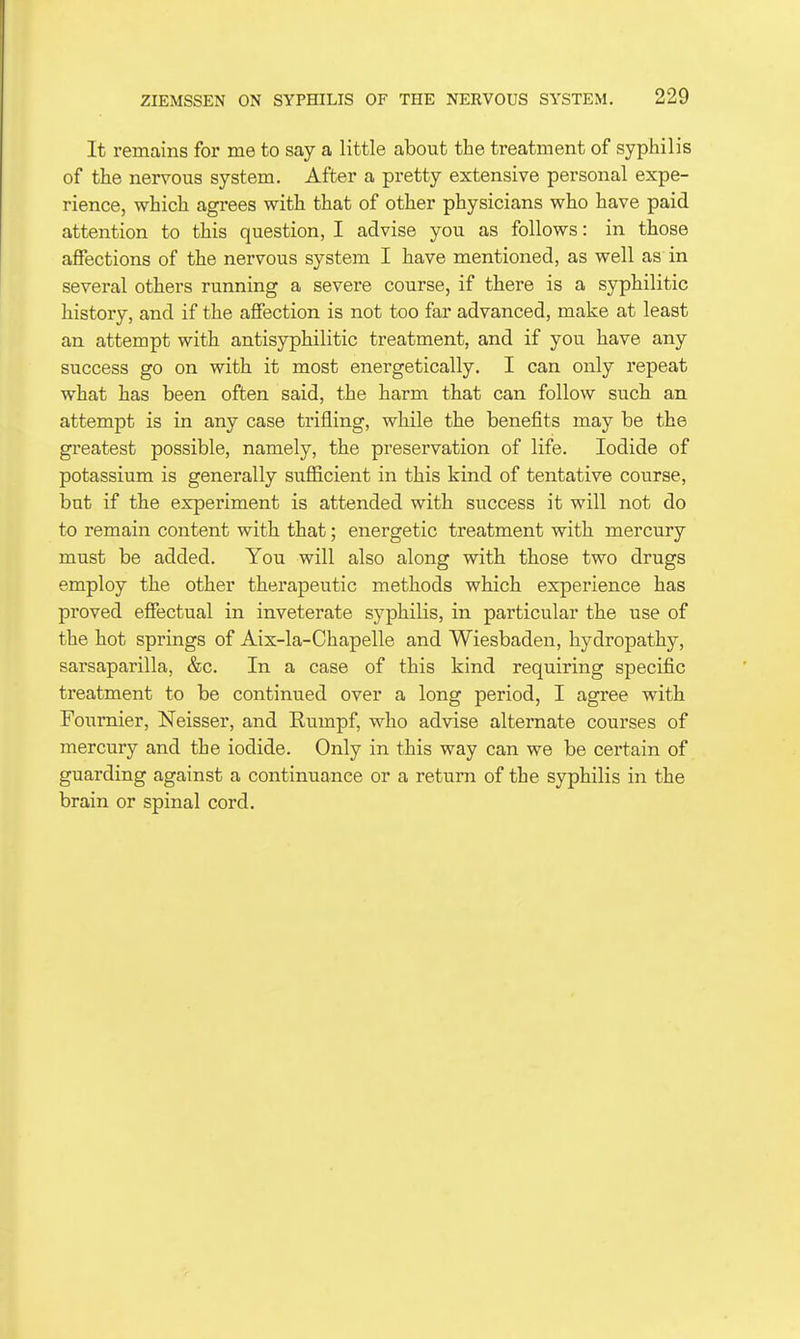 It remains for me to say a little about the treatment of syphilis of the nervous system. After a pretty extensive personal expe- rience, which agrees with that of other physicians who have paid attention to this question, I advise you as follows: in those affections of the nervous system I have mentioned, as well as in several others running a severe course, if there is a syphilitic history, and if the affection is not too far advanced, make at least an attempt with antisyphilitic treatment, and if you have any success go on with it most energetically. I can only repeat what has been often said, the harm that can follow such an attempt is in any case trifling, while the benefits may be the greatest possible, namely, the preservation of life. Iodide of potassium is generally sufficient in this kind of tentative course, but if the experiment is attended with success it will not do to remain content with that; energetic treatment with mercury must be added. You will also along with those two drugs employ the other therapeutic methods which experience has proved effectual in inveterate syphilis, in particular the use of the hot springs of Aix-la-Chapelle and Wiesbaden, hydropathy, sarsaparilla, &c. In a case of this kind requiring specific treatment to be continued over a long period, I agree with Fournier, Neisser, and Rumpf, who advise alternate courses of mercury and the iodide. Only in this way can we be certain of guarding against a continuance or a return of the syphilis in the brain or spinal cord.