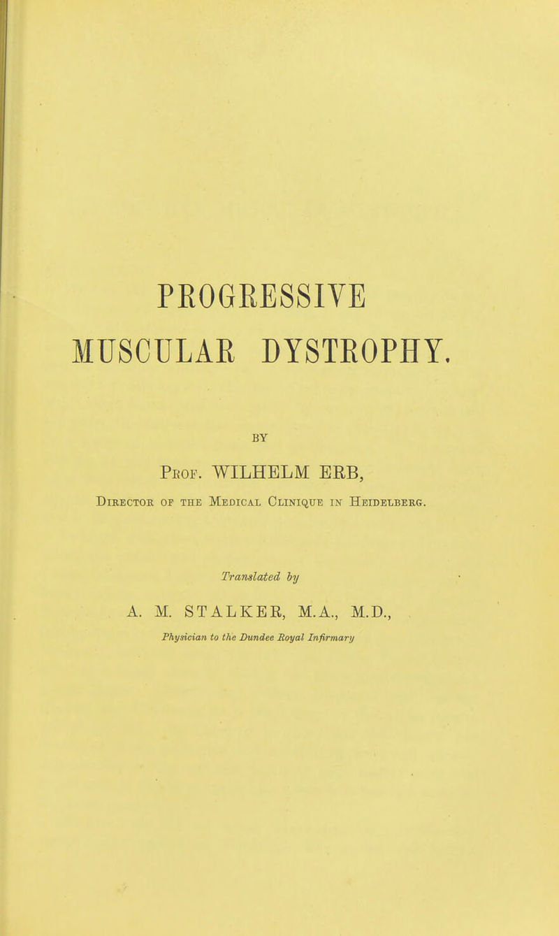 PEOGRESSIVE MUSCULAR DYSTROPHY. BY Peof. WILHELM ERB, Director of the Medical Olinique in Heidelberg. Translated by A. M. STALKEE, M.A., M.D., Physician to the Dundee Royal Infirmary