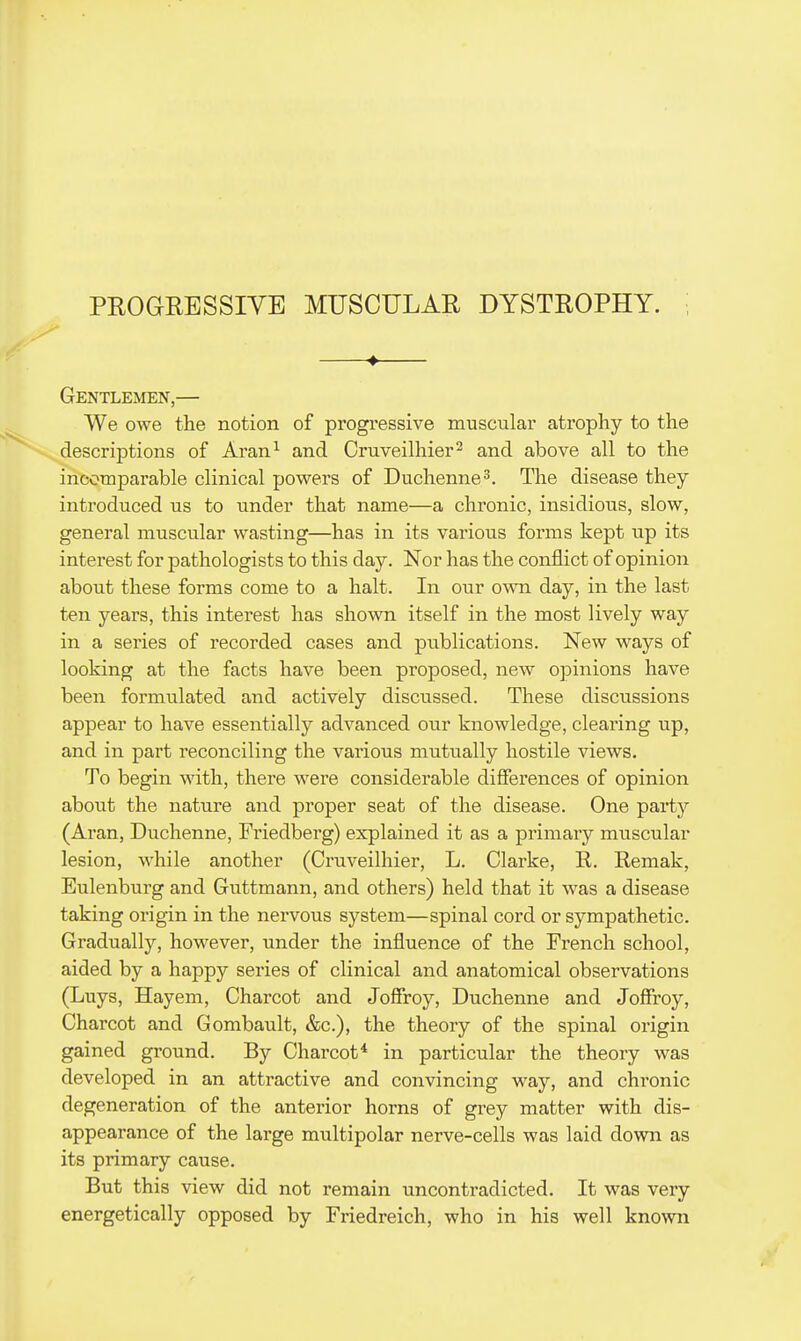 PROGRESSIVE MUSCULAR DYSTROPHY. ♦ Gentlemen,— We owe the notion of progressive muscular atrophy to the descriptions of Aran^ and Cruveilhier^ and above all to the incomparable clinical powers of Duchenne^. The disease they introduced us to under that name—a chronic, insidious, slow, general muscular wasting—has in its various forms kept up its interest for pathologists to this day. Nor has the conflict of opinion about these forms come to a halt. In our own day, in the last ten years, this interest has shown itself in the most lively way in a series of recorded cases and publications. New ways of looking at the facts have been proposed, new opinions have been formulated and actively discussed. These discussions appear to have essentially advanced our knowledge, clearing up, and in part reconciling the various mutually hostile views. To begin with, there were considerable differences of opinion about the nature and proper seat of the disease. One party (Aran, Duchenne, Friedberg) explained it as a primary muscular lesion, while another (Cruveilhier, L. Clarke, R. Remak, Eulenburg and Guttmann, and others) held that it was a disease taking origin in the nervous system—spinal cord or sympathetic. Gradually, however, under the influence of the French school, aided by a happy series of clinical and anatomical observations (Luys, Hayem, Charcot and Joffroy, Duchenne and Joffroy, Charcot and Gombault, &c.), the theory of the spinal origin gained ground. By Charcot* in particular the theory was developed in an attractive and convincing way, and chronic degeneration of the anterior horns of grey matter with dis- appearance of the large multipolar nerve-cells was laid down as its primary cause. But this view did not remain uncontradicted. It was very energetically opposed by Friedreich, who in his well known