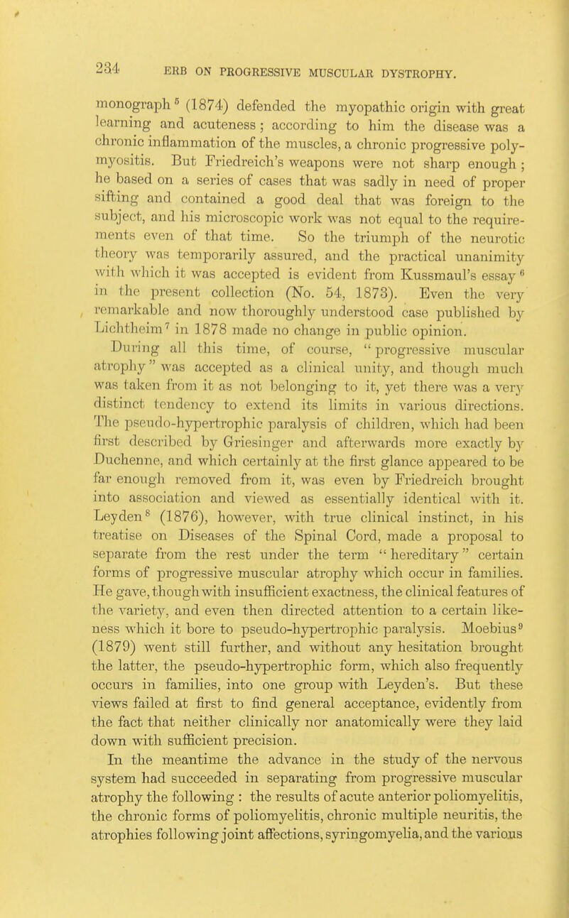monograph 5 (1874) defended the myopathic origin with great learning and acuteness; according to him the disease was a chronic inflammation of the muscles, a chronic progressive poly- myositis. But Friedreich's weapons were not sharp enough ; he based on a series of cases that was sadly in need of proper sifting and contained a good deal that was foreign to the subject, and his microscopic work was not equal to the require- ments even of that time. So the triumph of the neurotic theory was temporarily assured, and the practical unanimity with which it was accepted is evident from Kussmaul's essay in the present collection (No. 54, 1873). Even the very remarkable and now thoroughly understood case published by Lichtheim^ in 1878 made no change in public opinion. During all this time, of course,  progi-essive musculai- ati^ophy was accepted as a clinical unity, and though much was taken from it as not belonging to it, yet there was a very distinct tendency to extend its limits in various directions. The pseudo-hypertrophic paralysis of children, which had been first described by Griesinger and afterwards more exactly hy Duchenne, and which certainly at the first glance appeared to be far enoiigli removed from it, was even by Friedreich brought into association and viewed as essentially identical with it. Leyden^ (1876), however, with true clinical instinct, in his treatise on Diseases of the Spinal Cord, made a proposal to separate from the rest under the term hereditary certain forms of progressive muscular atrophy which occur in families. He gave, though with insufficient exactness, the clinical features of the variety, and even then directed attention to a certain like- ness which it bore to pseudo-hyperti'ophic paralysis. Moebius^ (1879) went still further, and without any hesitation brought the latter, the pseudo-hypertrophic form, which also frequently occurs in families, into one group with Leyden's. But these views failed at first to find general acceptance, evidently from the fact that neither clinically nor anatomically were they laid down with sufficient precision. In the meantime the advance in the study of the nervous system had succeeded in separating from progressive muscular atrophy the following : the results of acute anterior poliomyelitis, the chronic forms of poliomyelitis, chronic multiple neuritis, the atrophies following joint affections, syringomyelia, and the various