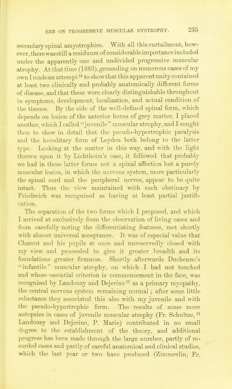 secondary spinal amyotrophies. With all this curtailment, how- ever, there was still a residuum of considerable importance included under the apparently one and undivided progressive muscular atrophy. At that time (1883), grounding on numerous cases of my ownlmadean attempt to showthat this apparent unity contained at least two clinically and probably anatomically different forms of disease, and that these were clearly distinguishable throughout in symptoms, development, localization, and actual condition of the tissues. By the side of the well-defined spinal form, which depends on lesion of the anterior horns of grey matter, I placed another, which I called juvenile  muscular atrophy, and I sought then to show in detail that the pseudo-hypertrophic paralysis and the hereditary form of Leyden both belong to the latter type. Looking at the matter in this way, and with the light thrown upon it by Lichtheim's case, it followed that probably we had in these latter forms not a spinal affection but a purely muscular lesion, in which the nervous system, more particularly the spinal cord and the peripheral nerves, appear to be quite intact. Thus the view maintained with such obstinacy by Friedreich was recognised as having at least partial justifi- cation. The separation of the two forms which I proposed, and which I arrived at exclusively from the observation of living cases and from carefully noting the differentiating features, met shortly with almost universal acceptance. It was of especial value that Charcot and his pupils at once and unreservedly closed with my view and proceeded to give it greater breadth and its foundations greater firmness. Shortly afterwards Duchenne's  infantile muscular atrophy, on -which I had not touched and whose essential criterion is commencement in the face, was recognised by Landouzy and Dejerine as a primary myopathy, the central nervous system remaining normal; after some little reluctance they associated this also with my juvenile and with the pseudo-hypertrophic form. The results of some more autopsies in cases of juvenile muscular atrophy (Fr. Schultze, Landouzy and Dejerine, P. Marie) contributed in no small degree to the establishment of the theory, and additional progress has been made through the large number, partly of re- corded cases and partly of careful anatomical and clinical studies, which the last year or two have produced (Zimmerlin, Fr.