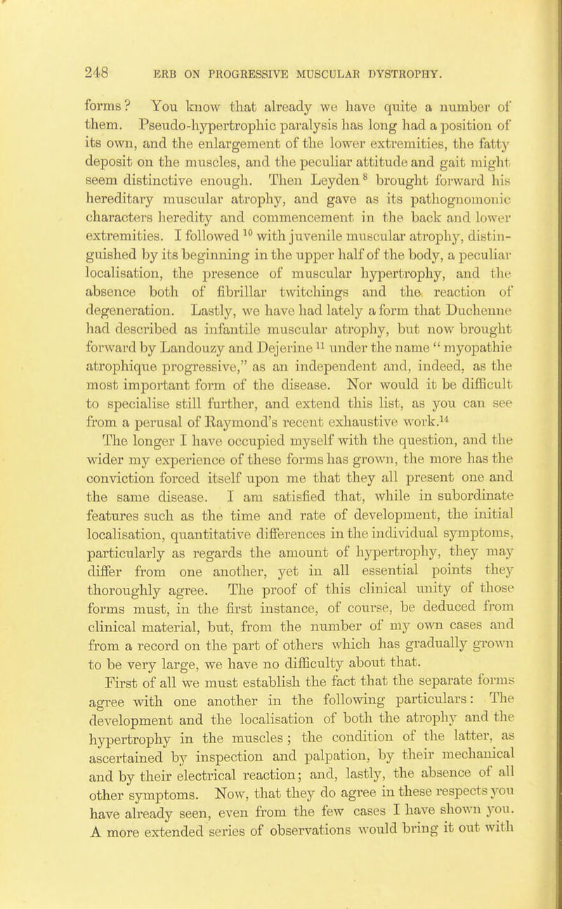 forms? You know that already we, have quite a number of them. Pseudo-hy|Dertrophic paralysis has long had a position of its own, and the enlargement of the lower extremities, the fattj' deposit on the muscles, and the peculiar attitude and gait might seem distinctive enough. Then Leyden^ brought forward his hereditary muscular atrophy, and gave as its pathognomonic characters heredity and commencement in the back and lower extremities. I followed with juvenile muscular atrophy, distin- guished by its beginning in the upper half of the body, a peculiar localisation, the presence of muscular hypertrophy, and the absence both of fibrillar twitchings and the, reaction of degeneration. Lastly, we have had lately a form that Duchenne had described as infantile muscular atrophy, but now brought forward by Landouzy and Dejerine under the name  myopathie atrophique progressive, as an independent and, indeed, as the most important form of the disease. Nor would it be difficult to specialise still further, and extend this list, as you can see from a perusal of Kaymond's recent exhaustive work.^* The longer I have occupied myself with the question, and the wider my experience of these forms has grown, the more has the conviction forced itself upon me that they all present one and the same disease. I am satisfied that, while in subordinate features such as the time and rate of development, the initial localisation, quantitative differences in the individual symptoms, particularly as regards the amount of hypertrophy, they may difier from one another, yet in all essential points they thoroughly agree. The proof of this clinical unity of those forms must, in the first instance, of course, be deduced from clinical material, but, from the number of my own cases and from a record on the part of others which has gradually grown to be very large, we have no difficulty about that. First of all we must establish the fact that the separate forms agree with one another in the following particulars: The development and the localisation of both the atrophy and the hypertrophy in the muscles ; the condition of the latter, as ascertained by inspection and palpation, by their mechanical and by their electrical reaction; and, lastly, the absence of all other symptoms. Now, that they do agree in these respects you have already seen, even from the few cases I have shown you. A more extended series of observations would bring it out with