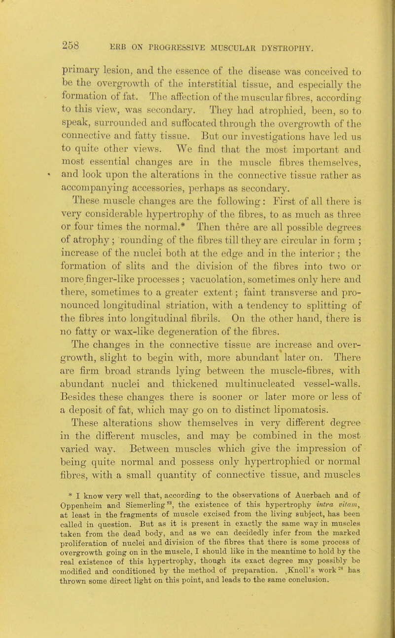 primary lesion, and the essence of the disease was conceived to be the overgrowth of the interstitial tissue, and especially the formation of fat. The affection of the muscular fibres, according to this view, was secondary. They had atrophied, been, so to speak, surrounded and suffocated tln-ough the overgrowth of the connective and fatty tissue. But our investigations have led us to quite other views. We find that the most important and most essential changes are in the muscle fibres themselves, and look upon the alterations in the connective tissue rather as accompanying accessories, perhaps as secondary. These muscle changes are the following: First of all there is very considerable hypertrophy of the fibres, to as much as three or four times the normal.* Then there are all possible degrees of atrophy ; rounding of the fibres till they are circular in form ; increase of the nuclei both at the edge and in the interior ; the formation of slits and the division of the fibres into two or more finger-like processes ; vacuolation, sometimes only here and there, sometimes to a greater extent; faint transverse and pro- nounced longitudinal striation, with a tendency to splitting of the fibres into longitudinal fibrils. On the other hand, there is jio fatty or wax-like degeneration of the fibres. The changes in the connective tissue are increase and over- growth, slight to begin with, more abundant later on. There are firm broad sti'ands lying between the muscle-fibres, with abundant nuclei and thickened multinucleated vessel-walls. Besides these changes there is sooner or later more or less of a deposit of fat, which may go on to distinct lipomatosis. These alterations show themselves in very different degree in the different muscles, and may be combined in the most varied way. Between muscles which give the impression of being quite normal and possess only hypertrophied or normal fibres, with a small quantity of connective tissue, and muscles * I know very well that, according to the observations of Auerbach and of Oppenheini and Siemerling, the existence of this hypertrophy iritra vitam, at least in the fragments of muscle excised from the living subject, has been called in question. But as it is present in exactly the same way in muscles taken from the dead body, and as we can decidedly infer from the marked proliferation of nuclei and division of the fibres that there is some process of overgrowth going on in the muscle, I should like in the meantime to hold by the real existence of this hypertrophy, though its exact degree may possibly bo modified and conditioned by the method of preparation. ,Knoll's work' has thrown some direct light on this point, and leads to the same conclusion.