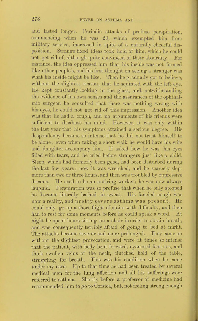 and lasted longer. Periodic attacks of profuse perspi ration, commencing when lie was 20, which exempted him from military service, increased in spite of a naturally cheerful dis- position. Strange fixed ideas took hold of him, which he could not get rid of, although quite convinced of their absurdity. For instance, the idea oppressed him that his inside was not formed like other people's, and his first thought on seeing a stranger was what his inside might be like. Then lie gradually got to believe, without the slightest reason, that he squinted with the left eye. He kept constantly looking in the glass, and, notwithstanding the evidence of his own senses and the assurances of the ophthal- mic surgeon he consulted that there was nothing wrong with his eyes, he could not get rid of this impression. Another idea was that he had a cough, and no arguments of his friends were sufficient to disabuse his mind. However, it was only within the last year that his symptoms attained a serious degree. His despondency became so intense that he did not trust himself to be alone; even when taking a short walk he would have his wife and daughter accompany him. If asked how he was, his eyes filled with tears, and he cried before strangers just like a child. Sleep, which had formerly been good, had been disturbed during the last few years; now it was wretched, and he scarcely slept more than two or three hours, and then was troubled by oppressive dreams. He used to be an untiring worker; he was now always languid. Perspiration was so profuse that when he only stooped he became literally bathed in sweat. His fancied cough was now a reality, and pretty severe asthma was present. He could only go up a short flight of stairs with difficulty, and then had to rest for some moments before he could speak a word. At night he spent hours sitting on a chair in order to obtain breath, and was consequently terribly afraid of going to bed at night. The attacks became severer and more prolonged. They came on without the slightest provocation, and were at times so intense that the patient, with body bent forward, cyanosed features, and thick swollen veins of the neck, clutched hold of the table, struggling for breath. This was his condition when he came under my care. Up to that time he had been treated b}'' several medical men for the lung affection and all his sufferings were referred to asthma. Shortly before a professor of medicine had recommended him to go to Corsica, but, not feeling strong enough