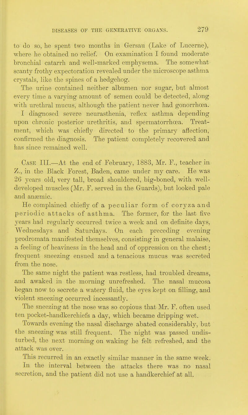 to do so, he spent two months in Gersau (Lake of Lucerne), where he obtained no relief. On examination I found moderate bronchial catarrh and well-marked emphysema. The somewhat scanty frothy expectoration revealed under the microscope asthma crystals, like the spines of a hedgehog. The urine contained neither albumen nor sugar, but almost every time a varying amount of semen could be detected, along with urethral mucus, although the patient never had gonorrhcBa. I diagnosed severe neurasthenia, reflex asthma depending upon chronic posterior urethritis, and sjoermatorrhoea. Treat- ment, which was chiefly directed to the primary affection, confirmed the diagnosis. The patient completely recovered and has since remained well. Case III.—At the end of February, 1883, Mr. F., teacher in Z., in the Black Forest, Baden, came under my care. He was 26 years old, very tall, broad shouldered, big-boned, with well- developed muscles (Mr. F. served in the Guards), but looked pale and anaemic. He complained chiefly of a peculiar form of coryza and periodic attacks of asthma. The former, for the last five years had regularly occurred twice a week and on definite days, Wednesdays and Saturdays. On each preceding evening prodromata manifested themselves, consisting in general malaise, a feeling of heaviness in the head and of oppression on the chest; frequent sneezing ensued and a tenacious mucus was secreted from the nose. The same night the patient was restless, had troubled dreams, and awaked in the morning unrefreshed. The nasal mucosa began now to secrete a watery fluid, the eyes kept on filling, and violent sneezing occurred incessantly. The sneezing at the nose was so copious that Mr. F. often used ten pocket-handkerchiefs a day, which became dripping wet. Towards evening the nasal discharge abated considerably, but the sneezing was still frequent. The night was passed undis- turbed, the next morning on waking he felt refreshed, and the attack was over. This recurred in an exactlv similar manner in the same week. In the interval between the attacks there was no nasal secretion, and the patient did not use a handkerchief at all.