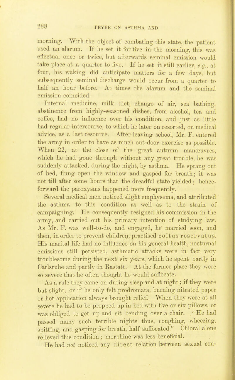 morning. With the object of combating this state, the patient used an alarum. If he set it for five in the morning, this was effectual once or twice, but afterwards seminal emission would take place at a quarter to five. If he set it still earlier, e.g., at four, his waking did anticipate matters for a few days, but subsequently seminal discharge would occur from a quarter to half an hour before. At times the alarum and the seminal emission coincided. Internal medicine, milk diet, change of air, sea bathing, abstinence from highly-seasoned dishes, from alcohol, tea and coffee, had no influence over liis condition, and just as little had regular intercourse, to which he later on resorted, on medical advice, as a last resource. After leaving school, Mr. F. entered the army in order to have as much out-door exercise as possible. When 22, at the close of the great autumn manoeuvres, which he had gone through without any great trouble, he was suddenly attacked, during the night, by asthma. He sprang out of bed, flung open the window and gasped for breath; it was not till after some hours that the dreadful state yielded; hence- forward the paroxysms happened more frequently. Several medical men noticed slight emphysema, and attributed the asthma to this condition as well as to the strain of campaigning. He consequently resigned his commission in the army, and carried out his primary intention of studying law. As Mr. F. was well-to-do, and engaged, he married soon, and then, in order to prevent children, practised coitus reservatus. His marital life had no influence on his general health, nocturnal emissions still persisted, asthmatic attacks were in fact verj^ troublesome during the next six j^ears, which he spent partly in Oarlsruhe and partly in Rastatt. At the former -place they were so severe that he often thought he would suffocate. Asa rule they came on during sleep and at night; if they were but slight, or if he only felt prodromata, burning nitrated paper or hot application always brought relief. When they were at all severe he had to be propped up in bed with five or six pillows, or was obliged to get up and sit bending over a chair.  He had passed many such terrible nights thus, coughing, wheezing, spitting, and gasping for breath, half suffocated. Chloral alone relieved this condition ; morphine was less beneficial. He had not noticed any direct relation between sexual con-