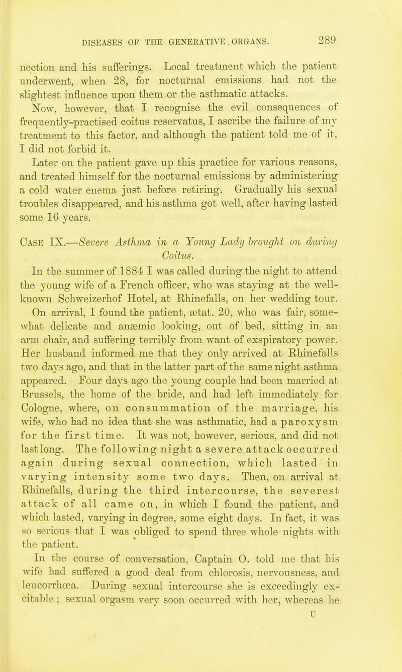 nection and his sufferings. Local treatment which the patient underwent, when 28, for nocturnal emissions had not the slightest influence upon them or the asthmatic attacks. Now, however, that I recognise the evil consequences of frequently-practised coitus reservatus, I ascribe the failure of my treatment to this factor, and although the patient told me of it, I did not forbid it. Later on the patient gave up this practice for various reasons, and treated himself for the nocturnal emissions by administering a cold water enema just before retiring. Gradually his sexual troubles disappeared, and his asthma got well, after having lasted some 16 years. Case TK.—Severe Asthma in a Young Lady brought on during Coitus. In the summer of 1884 I was called during the night to attend the young wife of a French officer, who was staying at the well- known Schweizerhof Hotel, at Rhinefalls, on her wedding tour. On arrival, I found the patient, setat. 20, who was fair, some- what delicate and antemic looking, out of bed, sitting in. an arm chair, and suffering terribly from want of exspiratory power. Her husband informed me that they only arrived at Rhinefalls two days ago, and that in the latter part of the same night asthma appeared. Four days ago the young couple had been married at Brussels, the home of the bride, and had left immediately for Cologne, where, on consummation of the marriage, his wife, who had no idea that she was asthmatic, had a paroxysm for the first time. It was not, however, serious, and did not last long. The following night a severe attack occurred again during sexual connection, which lasted in varying intensity some two days. Then, on arrival at Rhinefalls, during the third intercourse, the severest attack of all came on, in which I found the patient, and which lasted, varying in degree, some eight days. In fact, it was so serious that I was obliged to spend three whole nights with tlie patient. In the course of conversation. Captain 0. told me that his wife had suffered a good deal from chlorosis, nervousness, and leucorrhcea. During sexual intercourse she is exceedingly ex- citable ; sexual orgasm very soon occurred with her, whereas he U
