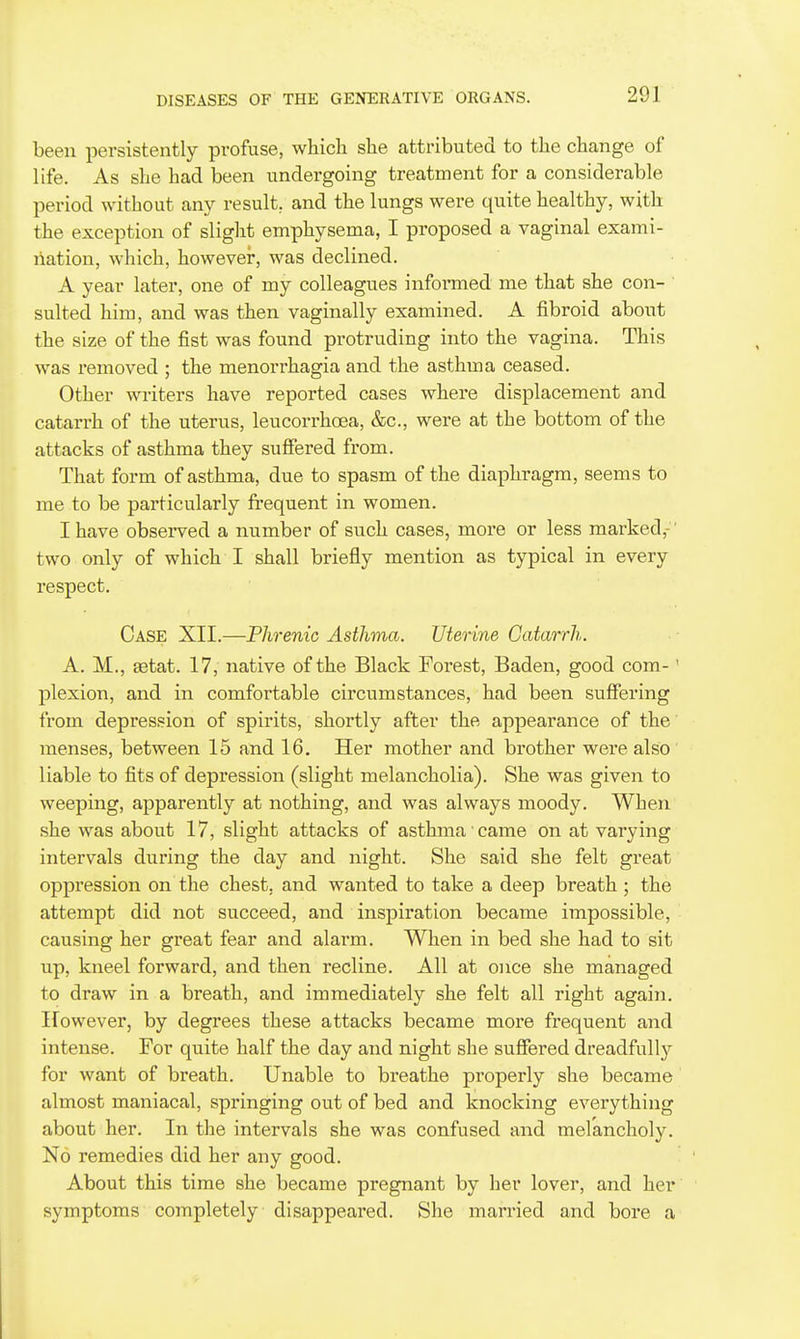 been persistently profuse, which she attributed to the change of life. As she had been undergoing treatment for a considerable period without any result, and the lungs were quite healthy, with the exception of slight emphysema, I proposed a vaginal exami- nation, which, howevei*, was declined. A year later, one of my colleagues informed me that she con- ' suited him, and was then vaginally examined. A fibroid about the size of the fist was found protruding into the vagina. This was removed ; the monorrhagia and the asthma ceased. Other writers have reported cases whei-e displacement and catarrh of the uterus, leucorrhoea, &c., were at the bottom of the attacks of asthma they suffered from. That form of asthma, due to spasm of the diaphragm, seems to me to be particularly frequent in women. I have observed a number of such cases, more or less marked,- two only of which I shall briefly mention as typical in every respect. Case XII.—Phrenic Asthma. Uterine Catarrh. A. M., getat. 17, native of the Black Forest, Baden, good com-' plexion, and in comfortable circumstances, had been suffering from depression of spirits, shortly after the appearance of the menses, between 15 and 16. Her mother and brother were also liable to fits of depression (slight melancholia). She was given to weeping, apparently at nothing, and was always moody. When she was about 17, slight attacks of asthma came on at varying intervals during the day and night. She said she felt great oppression on the chest, and wanted to take a deep breath ; the attempt did not succeed, and inspiration became impossible, causing her great fear and alarm. When in bed she had to sit Tip, kneel forward, and then recline. All at once she managed to draw in a breath, and immediately she felt all right again. However, by degrees these attacks became more frequent and intense. For quite half the day and night she suffered dreadfully for want of breath. Unable to breathe properly she became almost maniacal, springing out of bed and knocking everything about her. In the intervals she was confused and melancholy. No remedies did her any good. About this time she became pregnant by her lover, and her symptoms completely disappeared. She married and bore a