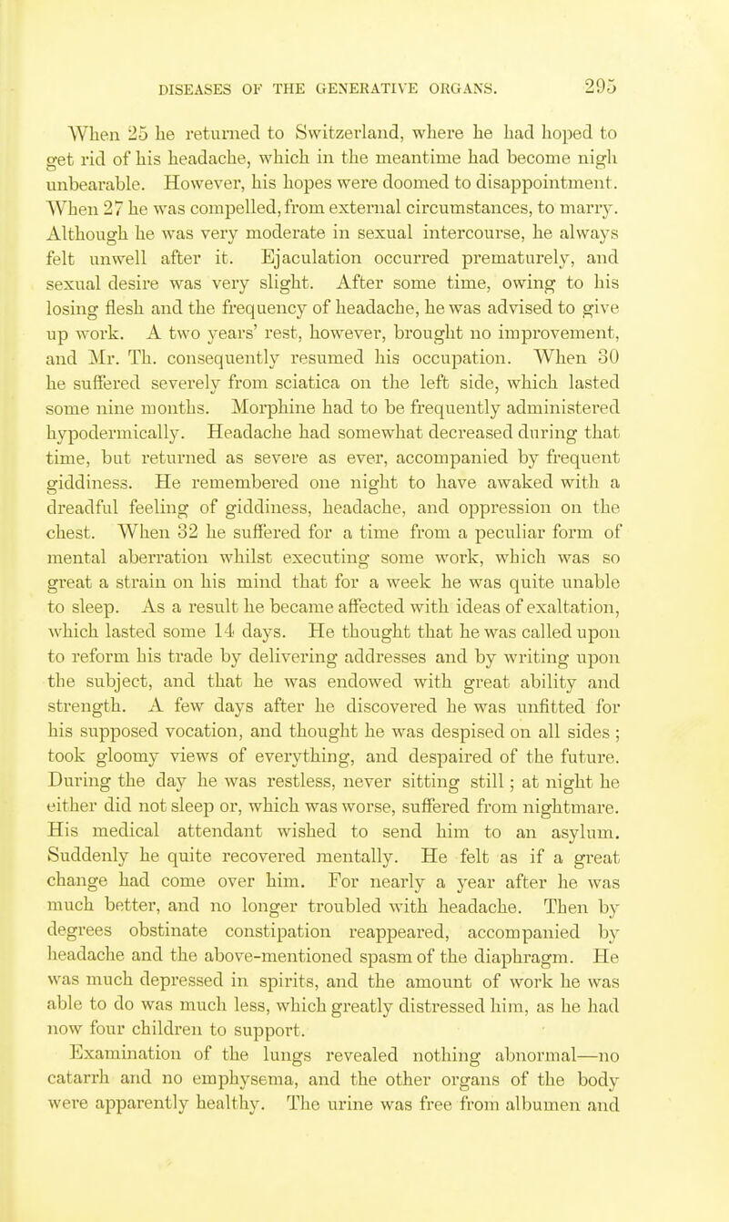 When 25 he returned to Switzerland, where he had hoped to get rid of his headache, which in the meantime had become nigli unbearable. However, his hopes were doomed to disappointment. When 27 he was compelled, from external circumstances, to marry. Although he was very moderate in sexual intercourse, he always felt unwell after it. Ejaculation occurred pi'ematurely, and sexual desire was very slight. After some time, owing to his losing flesh and the frequency of headache, he was advised to give up work. A two years' rest, however, brought no improvement, and Mr. Th. consequently resumed his occupation. When 30 he suffered severely from sciatica on the left side, which lasted some nine months. Moi'phine had to be frequently administered hypodermically. Headache had somewhat decreased during that time, but returned as severe as ever, accompanied by frequent giddiness. He remembered one night to have awaked with a dreadful feeling of giddiness, headache, and oppression on the chest. When 32 he suffered for a time from a peculiar form of mental aberration whilst executing some work, which was so great a strain on his mind that for a week he was quite unable to sleep. As a result he became affected with ideas of exaltation, which lasted some 14 days. He thought that he was called upon to reform his ti'ade by delivering addresses and by writing upon the subject, and that he was endowed with great ability and strength. A few days after he discovex^ed he was unfitted for his supposed vocation, and thought he was despised on all sides ; took gloomy views of everything, and despaired of the future. During the day he was restless, never sitting still; at night he either did not sleep or, which was worse, suffered from nightmare. His medical attendant wished to send him to an asylum. Suddenly he quite recovered mentally. He felt as if a great change had come over him. For nearly a year after he was much better, and no longer troubled with headache. Then by degrees obstinate constipation reappeared, accompanied by headache and the above-mentioned spasm of the diaphragm. He was much depressed in spirits, and the amount of work he was able to do was much less, which greatly distressed him, as he had now four children to support. Examination of the lungs revealed nothing abnormal—no catarrh and no emphysema, and the other organs of the body were apparently healthy. The urine was free from albumen and