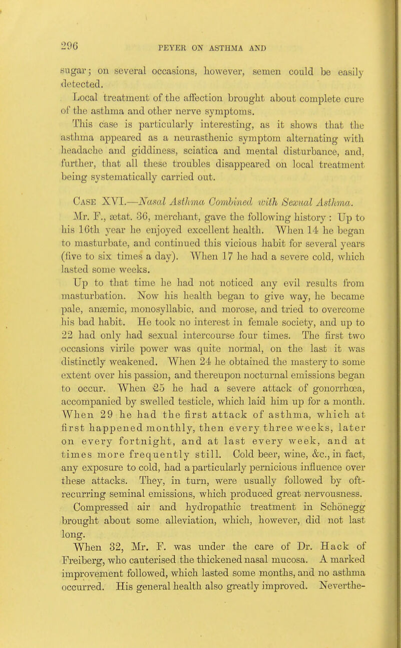 sugar; on several occasions, however, semen could be easily detected. Local treatment of tbe affection brought about complete cure of the asthma and other nerve symptoms. This case is particularly interesting, as it shows that the asthma appeared as a neurasthenic symptom alternating with headache and giddiness, sciatica and mental disturbance, and, further, that all these troubles disappeared on local treatment being systematically carried out. Case XVT.—Nasal Asthma Combined luith Sexual Asthma. Mr. F., a3tat. 36, merchant, gave the following history : Up to his 16th year he enjoyed excellent health. When 14 he began to masturbate, and continued this vicious habit for several years (five to six times a day). When 17 he had a severe cold, which lasted some weeks. Up to that time he had not noticed any evil results from masturbation. Now his health began to give way, he became pale, anasmic, monosyllabic, and morose, and tried to overcome his bad habit. He took no interest in female society, and up to 22 had only had sexual intercourse four times. The first two occasions virile power was quite normal, on the last it was distinctly weakened. When 24 he obtained the mastery to some extent over his passion, and thereupon nocturnal emissions began to occur. When 25 he had a severe attack of gonorrhoea, accompanied by swelled testicle, which laid him up for a month. When 29 he had the first attack of asthma, which at first happened monthly, then every three weeks, later on every fortnight, and at last every week, and at times more frequently still. Cold beer, wine, &c., in fact, any exposure to cold, had a j)articularly pernicious influence over these attacks. They, in turn, were usually followed by oft- recurring seminal emissions, which produced great nervousness. Compressed air and hydropathic treatment in Schonegg brought about some alleviation, which, however, did not last long. When 32, Mr. F. was under the care of Dr. Hack of Freiberg, who cauterised the thickened nasal mucosa. A marked improvement followed, which lasted some months, and no asthma occurred. His general health also greatly improved. Neverthe-