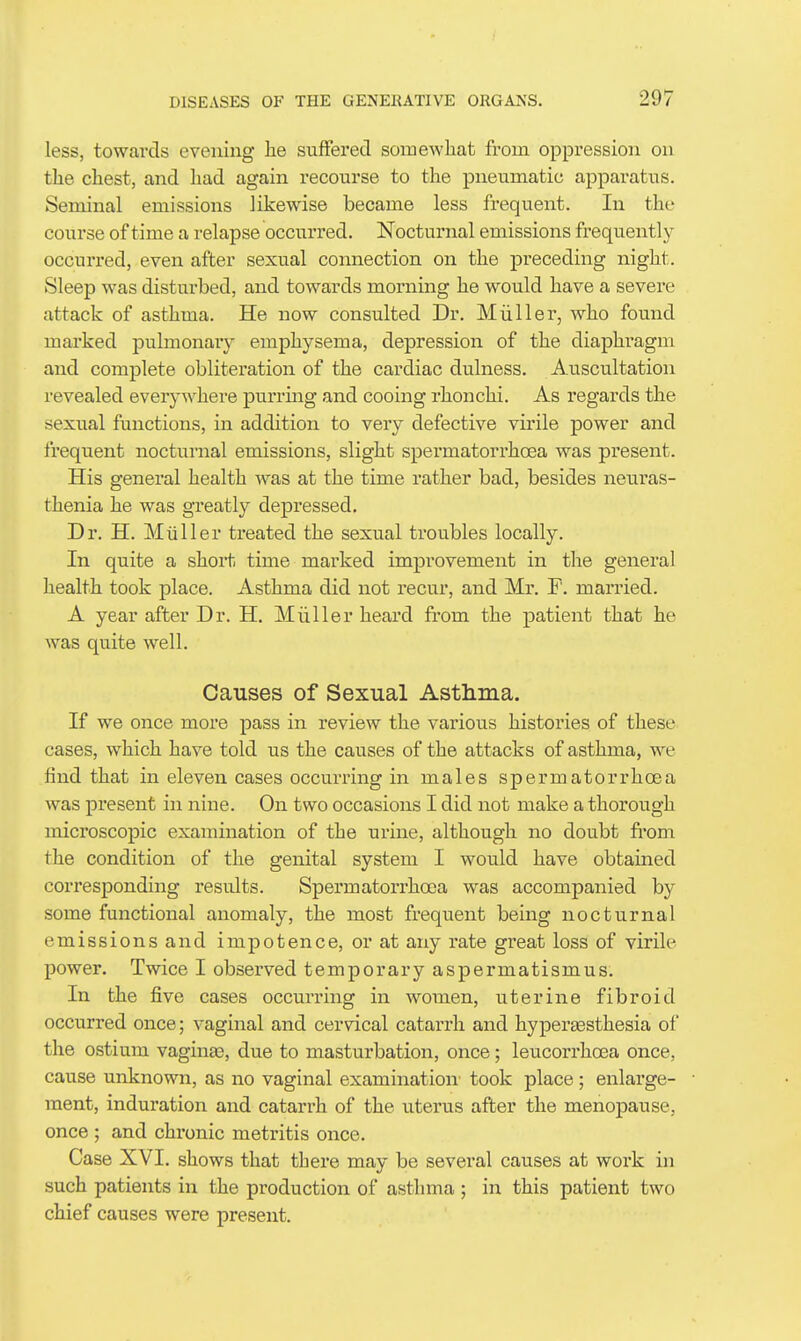 less, towards evening he suffered somewhat from oppression on the chest, and had again recourse to the pneumatic apparatus. Seminal emissions likewise became less frequent. In the course of time a relapse occurred. Nocturnal emissions frequently occurred, even after sexual connection on the preceding night. Sleep was disturbed, and towards morning he would have a severe attack of asthma. He now consulted Dr. Miiller, who found marked pulmonary emphysema, depression of the diaphragm and complete obliteration of the cardiac dulness. Auscultation revealed everywhere purring and cooing rhonchi. As regards the sexual functions, in addition to very defective virile power and frequent nocturnal emissions, slight spermatorrhoea was present. His general health was at the time rather bad, besides neuras- thenia he was greatly depressed. Dr. H. Miiller treated the sexual troubles locally. In quite a short time marked improvement in the general health took place. Asthma did not recur, and Mr. F. married. A year after Dr. H. Miiller heard from the patient that he was quite well. Causes of Sexual Astlinia. If we once more pass in review the various histories of these cases, which have told us the causes of the attacks of asthma, we find that in eleven cases occurring in males spermatorrhoea was present in nine. On two occasions I did not make a thorough microscopic examination of the urine, although no doubt from the condition of the genital system I would have obtained corresponding results. Spermatorrhoea was accompanied hj some functional anomaly, the most frequent being nocturnal emissions and impotence, or at any rate great loss of virile power. Twice I observed temporary aspermatismus. In the five cases occurring in women, uterine fibroid occurred once; vaginal and cervical catarrh and hyperaesthesia of the ostium vaginas, due to masturbation, once; leucorrhoea once, cause unknown, as no vaginal examination' took place ; enlarge- ment, induration and catarrh of the uterus after the menopause, once ; and chi-onic metritis once. Case XVI. shows that there may be several causes at work in such patients in the production of asthma ; in this patient two chief causes were present.