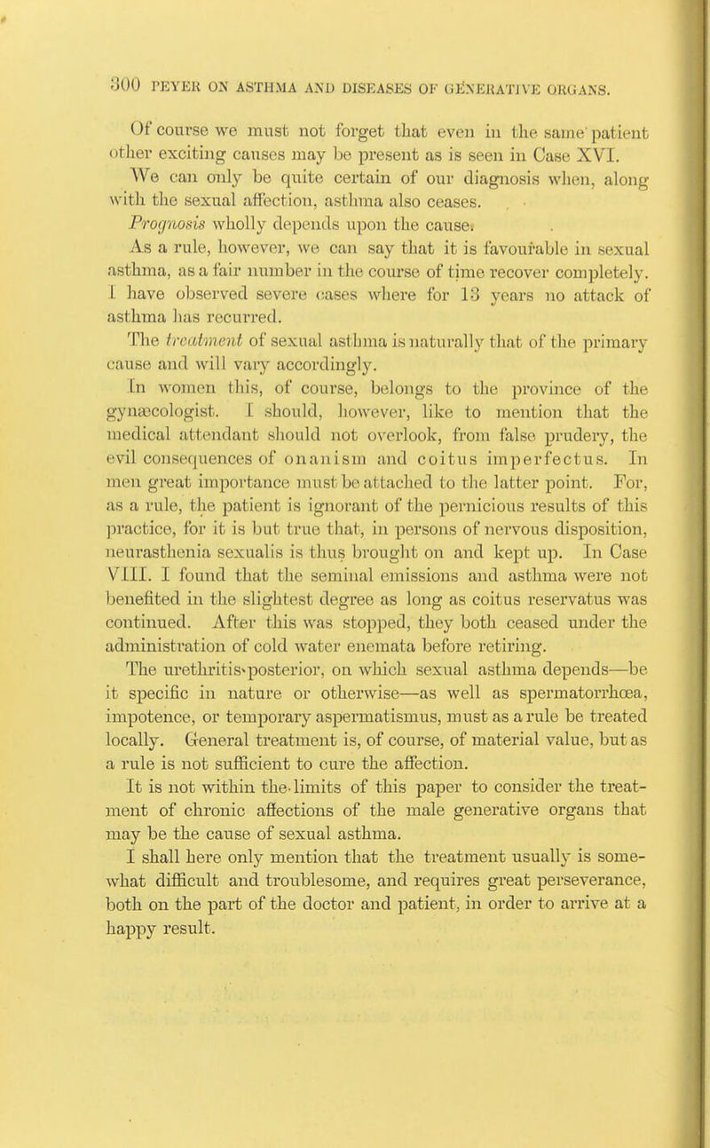 Of course we must not forget tliat even in the same' patient other exciting causes may be present as is seen in Case XVI. We can only be quite certain of our diagnosis when, along with the sexual affection, asthma also ceases. Prognosis wholly depends upon the cause: As a rule, however, we can say that it is favourable in sexual asthma, as a fair number in the course of time recover completely. 1 have observed severe cases where for 13 years no attack of asthma has recurred. The treatment of sexual asthma is naturally that of the primary cause and will vary accordingly. In women this, of course, belongs to the province of the gyna3Cologist. [ should, however, like to mention that the medical attendant sliould not overlook, from false prudery, the evil consequences of onanism and coitus imperfectus. In men great importance must be attached to the latter jDoint. For, as a rule, the patient is ignorant of the pernicious results of this ])ractice, for it is but true that, in persons of nervous disposition, neurasthenia sexualis is thus brought on and kept up. In Case VIII. I found that the seminal emissions and asthma were not benefited in tlie slightest degree as long as coitus reservatus was continued. After this was stopped, they both ceased under the administi'ation of cold water enemata before retiring. The urethritis^posterior, on which sexual asthma depends—be it specific in nature or otherwise—as well as spermatorrhoea, impotence, or temporary aspermatismus, must as a rule be treated locally. Cleneral treatment is, of course, of material value, but as a rule is not sufficient to cure the affection. It is not within the- limits of this paper to consider the treat- ment of chronic afiections of the male generative organs that may be the cause of sexual asthma. I shall here only mention that the treatment usually is some- what difficult and troublesome, and requires great perseverance, both on the part of the doctor and patient, in order to arrive at a happy result.