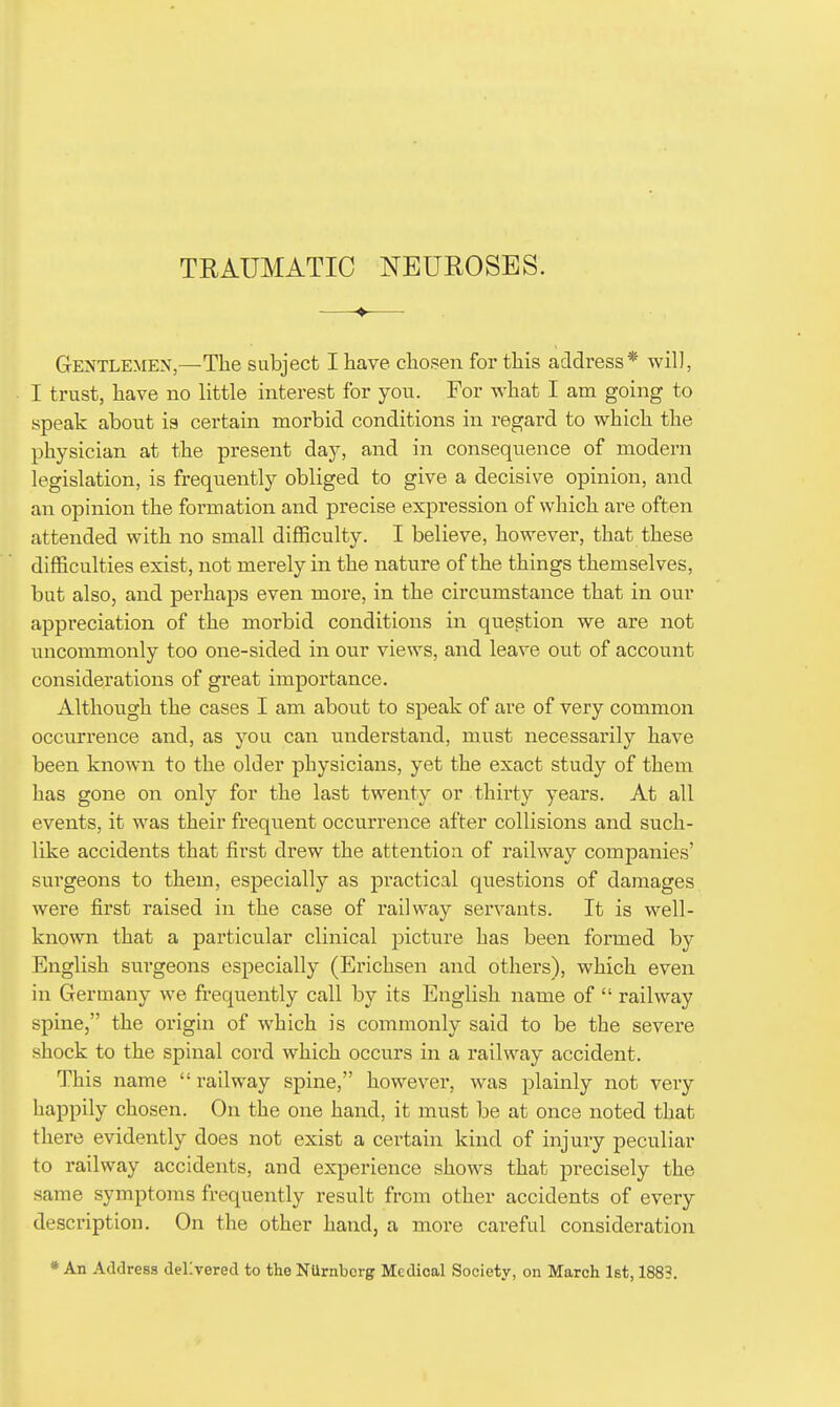 Gentlemen,—The subject I have chosen for this address* will, I trust, have no little interest for yon. For what I am going to speak about is certain morbid conditions in regard to which the physician at the present day, and in consequence of modern legislation, is frequently obliged to give a decisive opinion, and an opinion the formation and precise expression of which are often attended with no small difficulty. I believe, however, that these difficulties exist, not merely in the nature of the things themselves, but also, and perhaps even more, in the circumstance that in our appreciation of the morbid conditions in question we are not uncommonly too one-sided in our views, and leave out of account considerations of great importance. Although the cases I am about to speak of are of very common occurrence and, as you can understand, must necessarily have been known to the older physicians, yet the exact study of them has gone on only for the last twenty or thirty years. At all events, it was their frequent occurrence after collisions and such- like accidents that first drew the attention of railway companies' surgeons to them, especially as practical questions of damages were first raised in the case of railway servants. It is well- known that a particular clinical picture has been formed by English sui'geons especially (Erichsen and others), which even in Germany we frequently call by its English name of  railway spine, the origin of which is commonly said to be the severe shock to the spinal cord which occurs in a railway accident. This name railway spine, however, was plainly not very happily chosen. On the one hand, it must be at once noted that there evidently does not exist a certain kind of injury peculiar to railway accidents, and experience shows that precisely the same symptoms frequently result from other accidents of every description. On the other hand, a more careful consideration * An Address delivered to the NUrnbcrg Medical Society, on March 1st, 1883.