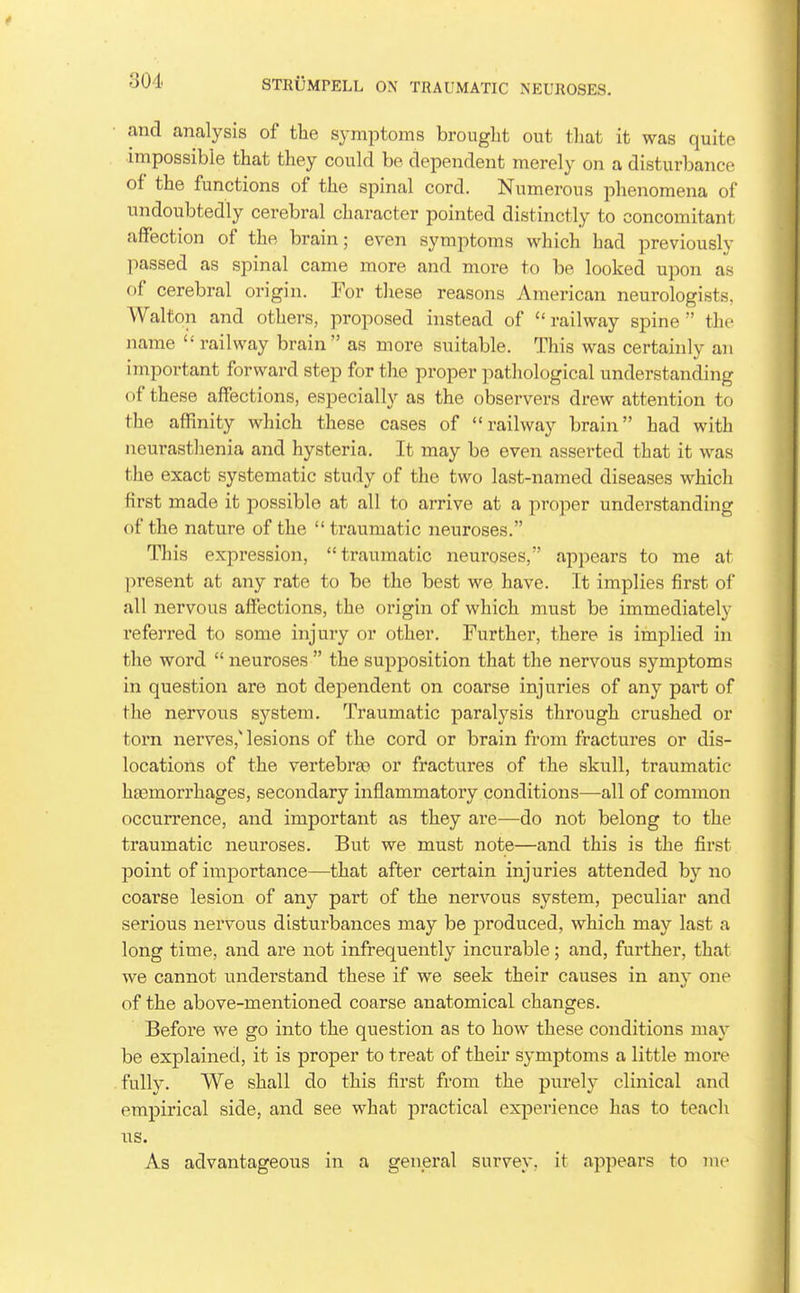 and analysis of the symptoms brought out that it was quite impossible that they could be dependent merely on a disturbance of the functions of the spinal cord. Numerous phenomena of undoubtedly cerebral character pointed distinctly to concomitant affection of the brain; even symptoms which had previously passed as spinal came more and more to be looked upon as of cerebral origin. For tliese reasons American neurologists, Walton and others, proposed instead of railway spine the name  railway brain as more suitable. This was certainly an important forward step for the proper pathological understanding of these affections, especially as the observers drew attention to the affinity which these cases of railway brain had with iieurasthenia and hysteria. It may be even asserted that it was the exact systematic study of the two last-named diseases which first made it possible at all to arrive at a proper understanding of the nature of the  traumatic neuroses. This expression, traumatic neuroses, appears to me at present at any rate to be the best we have. It implies first of all nervous affections, the origin of which must be immediately referred to some injury or other. Further, there is implied in the word  neuroses  the supposition that the nervous symptoms in question are not dependent on coarse injuries of any part of the nervous system. Traumatic paralysis through crushed or torn nerves,'lesions of the cord or brain from fractures or dis- locations of the vertebra) or fractures of the skull, traumatic haemorrhages, secondary inflammatory conditions—all of common occurrence, and important as they are—do not belong to the traumatic neuroses. But we must note—and this is the first point of importance—that after certain injuries attended by no coarse lesion of any part of the nervous system, peculiar and serious nervous disturbances may be produced, which may last a long time, and are not infrequently incurable; and, further, that we cannot understand these if we seek their causes in any one of the above-mentioned coarse anatomical changes. Before we go into the question as to how these conditions may be explained, it is proper to treat of their symptoms a little more fully. We shall do this first from the purely clinical and empirical side, and see what practical experience has to teach us. As advantageous in a general survey, it appears to me