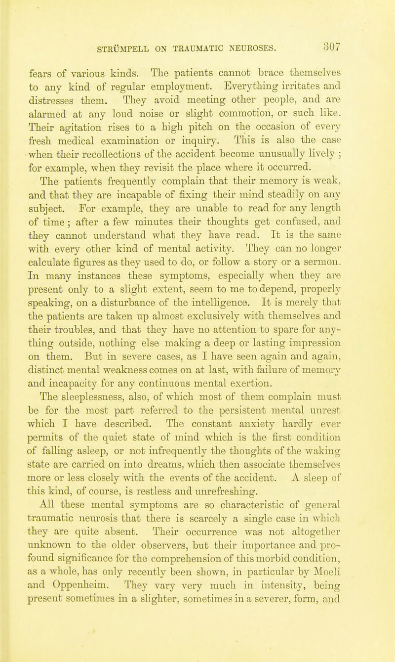 fears of various kinds. The patients cannot brace themselves to any kind of regular employment. Everything irritates and distresses them. They avoid meeting other people, and are alarmed at any loud noise or slight commotion, or such like. Their agitation rises to a high pitch on the occasion of every fresh medical examination or inquiry. This is also the case when their recollections of the accident become unusually lively ; for example, when they revisit the place where it occurred. The patients frequently complain that their memory is weak, and that they are incapable of fixing their mind steadily on any subject. For example, they are unable to read for any length of time; after a few minutes their thoughts get confused, and they cannot understand what they have read. It is the same with every other kind of mental activity. They can no longer calculate figures as they used to do, or follow a story or a sermon. In many instances these symptoms, especially when they are present only to a slight extent, seem to me to depend, properly speaking, on a disturbance of the intelligence. It is merely that the patients are taken up almost exclusively with themselves and their troubles, and that they have no attention to spare for any- thing outside, nothing else making a deep or lasting impression on them. But in severe cases, as I have seen again and agaiii, distinct mental weakness comes on at last, with failure of memory and incapacity for any continuous mental exertion. The sleeplessness, also, of which most of them complain must be for the most part referred to the persistent mental unrest which I have described. The constant anxiety hardly ever permits of the quiet state of mind which is the first condition of falling asleep, or not infrequently the thoughts of the waking state are carried on into dreams, which then associate themselves more or less closely with the events of the accident. A sleep of this kind, of course, is restless and unrefreshing. All these mental symptoms are so characteristic of general traumatic neurosis that there is scarcely a single case in which they are quite absent. Their occurrence was not altogether unknown to the older observers, but their importance and pro- found significance for the comprehension of this morbid condition, as a whole, has only recently been shown, in particular by Moeli and Oppenheim. They vary very much in intensity, being present sometimes in a slighter, sometimes in a severer, form, and
