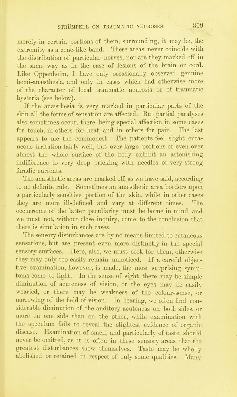 merely in cei^tain portions of them, snrromiding, it may be, the extremity as a zone-like band. These areas never coincide with the distribution of particular nerves, nor are they marked off' in the same way as in the case of lesions of the brain or cord. Like Oppenheim, I have only occasionally observed genuine hemi-ansesthesia, and only in cases which had otherwise more of the character of local traumatic neui-osis or of traumatic hysteria (see below). If the anesthesia is very marked in particular parts of the skin all the forms of sensation are affected. But partial paralyses also sometimes occur, there being special affection in some cases for touch, in others for heat, and in others for pain. The last appears to me the commonest. The patients feel slight cuta- neous irritation fairly well, but over large portions or even over almost the whole surface of the body exhibit an astonishing indifference to very deep pricking with needles or very strong faradic currents. The anaesthetic areas are marked off, as we have said, according to no definite rule. Sometimes an anaasthetic area borders upon a particularly sensitive portion of the skin, while in other cases they are more ill-defined and vary at different times. The occurrence of the latter peculiarity must be borne in mind, and we must not, without close inquiiy, come to the conclusion that there is simulation in such cases. The sensory disturbances are by no means limited to cutaneous sensations, but are present even moi'e distinctly in the special sensory surfaces. Here, also, we must seek for them, otherwise they may only too easily remain unnoticed. If a careful objec- tive examination, however, is made, the most surprising symp- toms come to light. In the sense of sight there may be simple diminution of acuteness of vision, or the eyes may be easily wearied, or there may be weakness of the colour-sense, or narrowing of the field of vision. In hearing, we often find con- siderable diminution of the auditory acuteness on both sides, or more on one side than on the other, while examination with the speculum fails to reveal the slightest evidence of ox'ganic disease. Examination of smell, and particularly of taste, should never be omitted, as it is often in these sensory areas that the greatest disturbances show themselves. Taste may be wholly abolished or retained in respect of only some qualities. Many