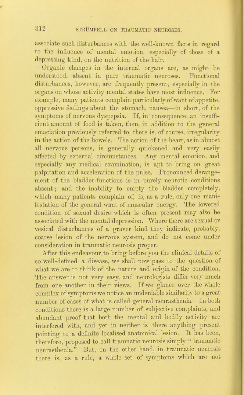 associate such disturbances with the well-known facts in regard to the influence of mental emotion, especially of those of a depressing kind, on the nutrition of the hair. Organic changes in the internal organs are, as might be understood, absent in pure traumatic neuroses. Functional disturbances, however, are frequently present, especially in the orgaiis on whose activity mental states have most influence. For example, many patients complain particulai-ly of want of appetite, oppressive feelings about the stomach, nausea—in short, of the symptoms of nervous dyspepsia. If, in' consequence, an insuffi- cient amount of food is taken, then, in addition to the general emaciation previously referred to, there is, of course, irregularity in the action of the bowels. The action of the heart, as in almost all nervous persons, is generally quickened and very easily affected by external circumstances. Any mental emotion, and especially any medical examination, is apt to biing on great palpitation and acceleration of the pulse. Pronounced derange- ment of the bladder-functions is in purely neurotic conditions absent; and the inability to empty the bladder completely, which many patients complain of, is, as a rule, only one mani- festation of the general want of muscular energy. The lowered condition of sexual desire which is often present may also be associated with the mental depression. Where there are sexual or vesical disturbances of a graver kind they indicate, probably, coarse lesion of the nervous system, and do not come under consideration in traumatic neurosis proper. After this endeavour to bring before you the clinical details of so well-defined a disease, we shall now pass to the question of what we are to think of the nature and origin of the condition. The answer is not very easy, and neurologists differ very much from one another in their views. If we glance over the whole complex of symptoms we notice an undeniable similarity to a great number of cases of what is called general neurasthenia. In both conditions there is a large number of subjective complaints, and abundant proof that both the mental and bodily activity are interfered with, and yet in neither is there anything present pointing to a definite localised anatomical lesion. It has been, therefore, proposed to call traumatic neurosis simply  traumatic neurasthenia. But, on the other hand, in traumatic neurosis there is, as a rule, a whole set of symptoms which are not