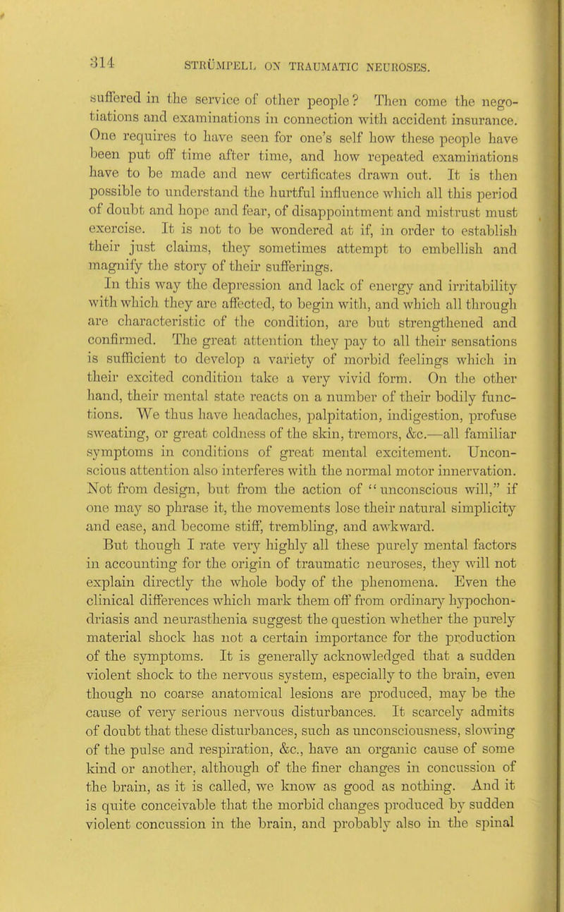 suffered in the service of other people ? Then come the nego- tiations and examinations in connection with accident insurance. One requires to have seen for one's self how these people have been put off time after time, and how repeated examinations have to be made and new certificates drawn out. It is then possible to understand the hurtful influence whicli all this period of doubt and hope and fear, of disappointment and mistrust must exercise. It is not to be wondered at if, in order to establish their just claims, they sometimes attempt to embellish and magnify the story of their sufferings. In this way the depression and lack of energy and irritability with which they are affected, to begin with, and which all through are characteristic of the condition, are but strengthened and confirmed. The great attention they pay to all their sensations is sufficient to develop a variety of morbid feelings which in their excited condition take a very vivid form. On the other hand, their mental state reacts on a number of their bodily func- tions. We thus have headaches, palpitation, indigestion, profuse sweating, or great coldness of the skin, tremors, &c.—all familiar symptoms in conditions of great mental excitement. Uncon- scious attention also interferes with the normal motor innervation. Not from design, but from the action of unconscions will, if one may so phrase it, the movements lose their natural simplicity and ease, and become stiff, trembling, and awkward. But though I rate very highly all these purely mental factors in accounting for the origin of traumatic neuroses, they will not explain directly the whole body of the phenomena. Even the clinical differences which mark them off from ordinar}'- hypochon- driasis and neurasthenia suggest the question whether the purely material shock has not a certain importance for the production of the symptoms. It is generally acknowledged that a sudden violent shock to the nervous system, especiallj'- to the brain, even though no coarse anatomical lesions are produced, may be the cause of very serious nervous disturbances. It scarcely admits of doubt that these disturbances, such as unconsciousness, slowing of the pulse and respiration, &c., have an organic cause of some kind or another, although of the finer changes in concussion of the brain, as it is called, wo know as good as nothing. And it is quite conceivable that the morbid changes produced by sudden violent concussion in the brain, and probably also in the spinal