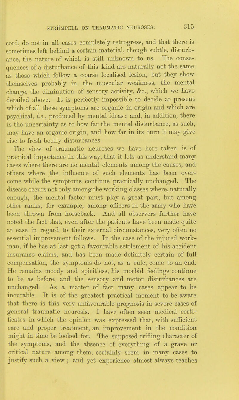 cord, do not in all cases completely retrogress, and that there is sometimes left behind a certain material, though subtle, disturb- ance, the nature of which is still unknown to us. The conse- quences of a disturbance of this kind are naturally not the same as those which follow a coarse localised lesion, but they show themselves probably in the muscular weakness, the mental change, the diminution of sensory activity, &c., which we have detailed above. It is perfectly impossible to decide at present which of all these symptoms are organic in origin and which are psychical, i.e., produced by mental ideas; and, in addition, there is the uncertainty as to how far the mental disturbance, as such, may have an organic origin, and how far in its turn it may give rise to fresh bodily disturbances. The view of traumatic neuroses we have here taken is of practical importance in this way, that it lets us understand many cases where there are no mental elements among the causes, and others where the influence of such elements has been over- come while the symptoms continue practically unchanged. The disease occurs not only among the working classes where, naturally enough, the mental factor must play a great part, but among other ranks, for example, among ofiicers in the army who have been thrown from horseback. And all observers further have noted the fact that, even after the patients have been made quite at ease in regard to their external circumstances, very often no essential improvement follows. In the case of the injured work- man, if he has at last got a favourable settlement of his accident insurance claims, and has been made definitely certain of full compensation, the symptoms do not, as a rule, come to an end. He remains moody and spiritless, his morbid feelings continue to be as before, and the sensory and motor disturbances are unchanged. As a matter of fact many cases appear to be incurable. It is of the greatest practical moment to be aware that there is this very unfavourable prognosis in severe cases of general traumatic neurosis. I have often seen medical certi- ficates in which the opinion was expressed that, with sufiicient care and proper treatment, an improvement in the condition might in time be looked for. The supposed trifling character of the symptoms, and the absence of everything of a grave or critical nature among them, certainly seem in many cases to justify such a view; and yet experience almost always teaches
