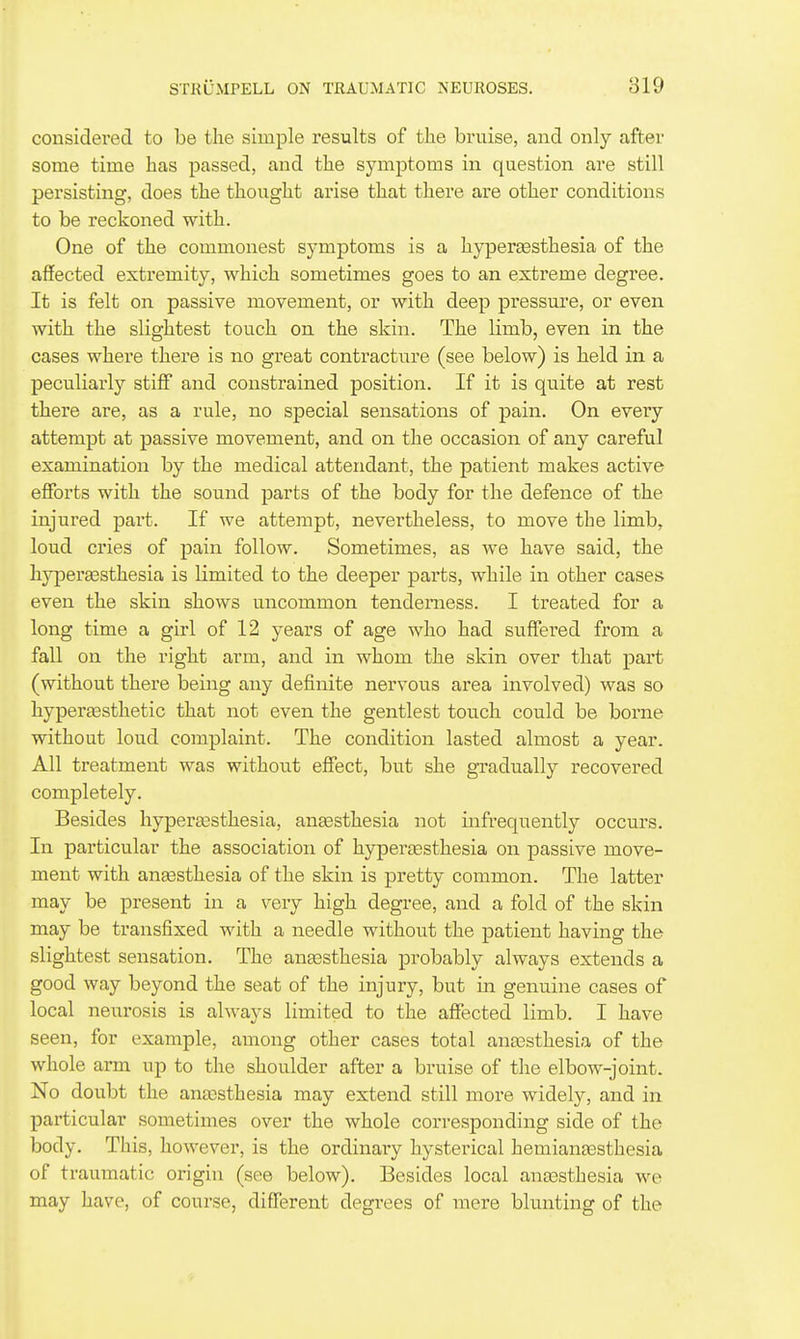 considered to be the simple results of the bruise, and only after some time has passed, and the symptoms in question are still persisting, does the thought arise that there are other conditions to be reckoned with. One of the commonest symptoms is a hyperesthesia of the affected extremity, which sometimes goes to an extreme degree. It is felt on passive movement, or with deep pressure, or even with the slightest touch on the skin. The limb, even in the cases where there is no great contracture (see below) is held in a peculiarly stiff* and constrained position. If it is quite at rest there are, as a rule, no special sensations of pain. On every attempt at passive movement, and on the occasion of any careful examination by the medical attendant, the patient makes active efforts with the sound parts of the body for the defence of the injured part. If we attempt, nevertheless, to move the limb, loud cries of pain follow. Sometimes, as we have said, the hyperaesthesia is limited to the deeper parts, while in other cases even the skin shows uncommon tenderness. I treated for a long time a girl of 12 years of age who had suffei-ed from a fall on the right arm, and in whom the skin over that part (without there being any definite nervous area involved) was so hypereesthetic that not even the gentlest touch could be borne without loud complaint. The condition lasted almost a year. All treatment was without effect, but she gradually recovered completely. Besides hyperesthesia, anesthesia not infrequently occurs. In particular the association of hyperesthesia on passive move- ment with anesthesia of the skin is pretty common. The latter may be present in a very high degree, and a fold of the skin may be transfixed with a needle without the patient having the slightest sensation. The anesthesia probably always extends a good way beyond the seat of the injury, but in genuine cases of local neurosis is always limited to the affected limb. I have seen, for example, among other cases total anesthesia of the whole arm up to the shoulder after a bruise of the elbow-joint. No doubt the anesthesia may extend still more widely, and in particular sometimes over the whole corresponding side of the body. This, however, is the ordinary hysterical hemianesthesia of traumatic origin (see below). Besides local anesthesia we may have, of coui'se, different degrees of mere blunting of the