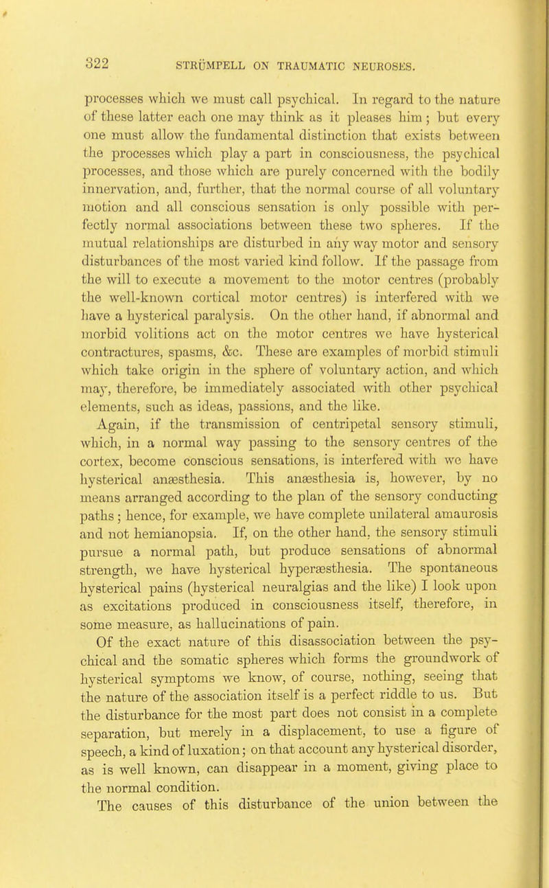 processes which we must call psychical. In regard to the nature of these latter each one may think as it pleases him ; but every one must allow the fundamental distinction that exists between the processes which play a part in consciousness, the psychical processes, and those which are purely concerned with the bodily innervation, and, further, that the normal course of all voluntary motion and all conscious sensation is only possible with per- fectly normal associations between these two spheres. If the mutual relationships are disturbed in any way motor and sensory disturbances of the most varied kind follow. If the passage from the will to execute a movement to the motor centres (probably the well-known cortical motor centres) is interfered with we have a hysterical paralysis. On the other hand, if abnormal and morbid volitions act on the motor centres we have hysterical contractures, spasms, &c. These are examples of morbid stimuli which take origin in the sphere of voluntary action, and which ma}', therefore, be immediately associated with other psychical elements, such as ideas, joassions, and the like. Again, if the transmission of centripetal sensory stimuli, which, in a normal way passing to the sensory centres of the cortex, become conscious sensations, is interfered with we have hysterical anaesthesia. This anassthesia is, however, by no means arranged according to the plan of the sensory conducting paths ; hence, for example, we have complete unilateral amaurosis and not hemianopsia. If, on the other hand, the sensory stimuli pursue a normal path, but produce sensations of abnormal strength, we have hysterical hyperaesthesia. The spontaneous hysterical pains (hysterical neuralgias and the like) I look upon as excitations produced in consciousness itself, therefore, in some measure, as hallucinations of pain. Of the exact nature of this disassociation between the psy- chical and the somatic spheres which forms the groundwork of hysterical symptoms we know, of course, nothing, seeing that the nature of the association itself is a perfect riddle to us. But the disturbance for the most part does not consist in a complete separation, but merely in a displacement, to use a figure of speech, a kind of luxation; on that account any hysterical disorder, as is well known, can disappear in a moment, giving place to the normal condition. The causes of this disturbance of the union between the