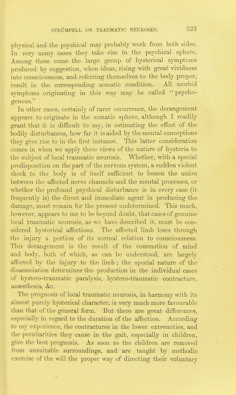 physical and the psychical may probably work from both sides. In very many cases they take rise in the psychical sphere. Among these come the large group of hysterical symptoms produced by suggestion, when ideas, rising with great vividness into consciousness, and referring themselves to the body proper, result in the corresponding somatic condition. All morbid symptoms originating in this way may be called  psycho- genous. In other cases, certainly of rarer occurrence, the derangement appears to originate in the somatic sphere, although I readily grant that it is difficult to say, in estimating the effect of the bodily disturbances, how far it is aided by the mental conceptions they give rise to in the first instance. This latter consideration comes in when we apply these views of the nature of hysteria to the subject of local traumatic neurosis. Whether, with a special predisposition on the part of the nervous system, a sudden violent shock to the body is of itself sufficient to loosen the union between the affected nerve channels and the mental processes, or whether the profound psychical disturbance is in every case (it frequently is) the direct and immediate agent in producing the damage, must remain for the present undetermined. This much, however, appears to me to be beyond doubt, that cases of genuine local traumatic neurosis, as we have described it, must be con- sidered hysterical affections. The affected limb loses through the injury a portion of its normal relation to consciousness. This derangement is the result of the commotion of mind and body, both of which, as can be understood, are lai^gely affected by the injury to the limb ; the special nature of the disassociation determines the production in the individual cases of hystero-traumatic paralysis, hystei'o-traumatic contracture, anaesthesia, &c. The prognosis of local traumatic neurosis, in harmony with its almost purely hysterical character, is very much more favourable than that of the general form. But there are great diff'erences, especially in regard to the duration of the affection. According to my experience, the contractures in the lower extremities, and the peculiarities they cause in the gait, especially in children, give the best prognosis. As soon as the children are removed from unsuitable surroundings, and are taught by methodic exercise of the will the proper way of directing their voluntary