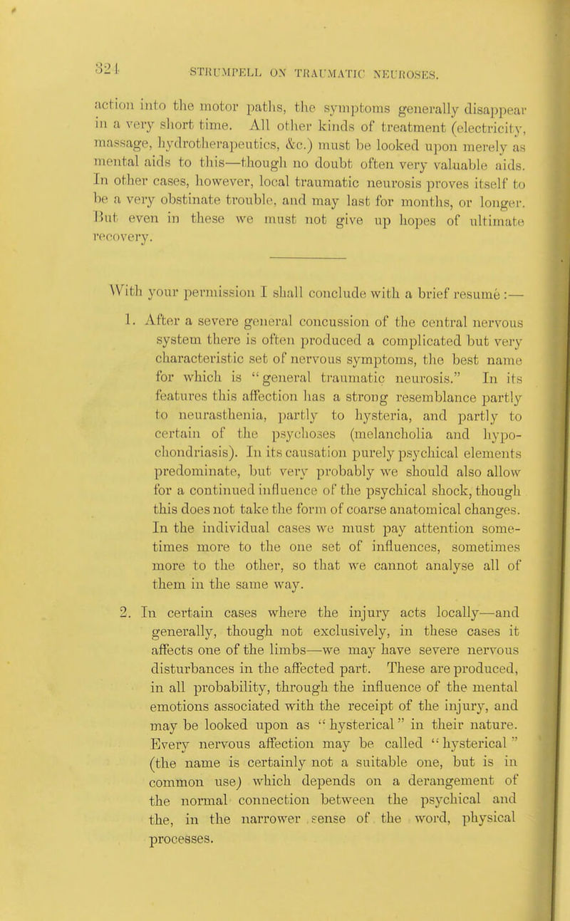 321 action into the motor paths, the symptoms generally disappear in a \'ery short time. All other kinds of treatment (electricity, massage, hydrotherapeutics, &c.) must be looked upon merely as mental aids to this—though no doubt often very valuable aids. In other cases, however, local traumatic neurosis proves itself to be a very obstinate trouble, and may last for months, or longer. But even in these we must not give up hopes of ultimate recovery. ^Vith your permission I shall conclude with a brief resume :— 1. After a severe general concussion of the central nervous system there is often produced a complicated but very characteristic set of nervous symptoms, the best name for which is general ti-aumatic neurosis. In its features this affection has a strong resemblance partly to neurasthenia, partly to hysteria, and partly to certain of the psychoses (melancholia and hypo- chondriasis). In its causation purely psychical elements predominate, but very probably we should also allow for a continued influence of the psychical shock, though this does not take the form of coarse anatomical chansres. In the individual cases we must jjay attention some- times more to the one set of influences, sometimes more to the other, so that we cannot analyse all of them in the same way. 2. In certain cases where the injury acts locally—and generally, though not exclusively, in these cases it affects one of the limbs—we may have severe nervous disturbances in the affected part. These are produced, in all probability, thi'ough the influence of the mental emotions associated with the receipt of the injury, and may be looked upon as  hysterical in their nature. Every nervous affection may be called hysterical (the name is certainly not a suitable one, but is in common use} which depends on a derangement of the normal connection between the psychical and the, in the narrower sense of the word, physical processes.