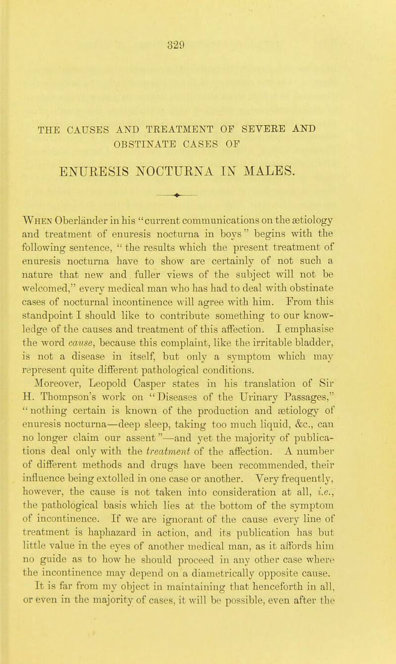 THE CAUSES AND TREATMENT OF SEVERE AND OBSTINATE CASES OF ENURESIS NOCTURNA IN MALES. —♦— When Oberlander in his  cui*rent communications on the Eetiology and treatment of enuresis nocturna in boys  begins with the following sentence,  the results which the present treatment of enuresis nocturna have to show are certainly of not such a nature that new and fuller views of the subject will not be welcomed, every medical man who has had to deal with obstinate cases of nocturnal incontinence will agree with him. From this standpoint I should like to contribute something to our know- ledge of the causes and treatment of this affection. I emphasise the word cause, because this complaint, like the irritable bladder, is not a disease in itself, bnt only a symptom which may repi'esent quite different pathological conditions. Moreover, Leopold Casper states in his translation of Sir H. Thompson's work on Diseases of the Urinary Passages,  nothing certain is known of the production and aetiology of enuresis nocturna—deep sleep, taking too much liquid, &c., can no longer claim our assent—-and yet the majority of publica- tions deal only with the treatment of the affection. A numbei- of different methods and drugs have been recommended, their influence being extolled in one case or another. Very frequently, however, the cause is not taken into consideration at all, i.e., the pathological basis which lies at the bottom of the symptom of incontinence. If we are ignorant of the cause every line of treatment is haphazard in action, and its publication has but little value in the eyes of another medical man, as it affords him no guide as to how he should proceed in any other case where the incontinence may depejid on a diametrically opposite cause. It is far from my object in maintaining that henceforth in all, or even in the majority of cases, it will be possible, even after the