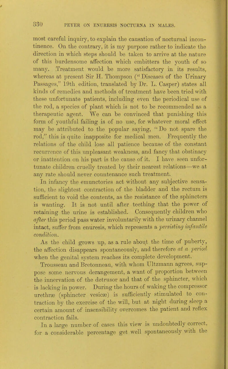 most careful inquiry, to explain the causation of nocturnal incon- tinence. On the contraiy, it is my purpose rather to indicate the direction in which steps should be taken to arrive at the nature of this burdensome affection which embitters the youth of so many. Treatment would be more satisfactory in its results, whereas at present Sir H. Thompson ( Diseases of the Urinary Passages, 19tli edition, translated by Dr. L. Casper) states all kinds of remedies and methods of treatment have been tried with these unfortunate patients, including even the periodical use of the rod, a species of plant which is not to be recommended as a therapeutic agent. We can be convinced that punishing tliis form of youthful failing is of no use, for whatever moral effect may be attributed to the popular saying, Do not spare the rod, this is quite inapposite for medical men. Frequently the relations of the child lose all patience because of the constant recurrence of this impleasant weakness, and fancy that obstinacy or inattention on liis part is the cause of it. I have seen unfor- tunate children cruelly treated by their nearest relations—we at any rate should never countenance such treatment. In infancy the emunctories act without any subjective sensa- tion, the slightest contraction of the bladder and the rectum is sufficient to void the contents, as the resistance of the sphincters is wanting. It is not until after teething that the power of retaining the urine is established. Consequently children who after this period pass water involuntarily with the urinary channel intact, suffer from enuresis, which represents a ijersisting infantile condition. As the child grows up, as a rule about the time of puberty, the affection disappears spontaneously, and therefore at a period when the genital system reaches its complete development. Trousseau and Bretonneau, with whom Ultzmann agrees, sup- pose some nervous derangement, a want of proportion between the innervation of the detrusor and that of the sphincter, ^\-hich is lacking in power. During the hours of waking the compressor urethrEe (sphincter vesicaa) is sufficiently stimulated to con- traction by the exercise of the will, but at night during sleep a certain amount of insensibility overcomes the patient and reflex contraction fails. In a large number of cases this view is undoubtedly correct, for a considerable percentage get well spontaneously with the