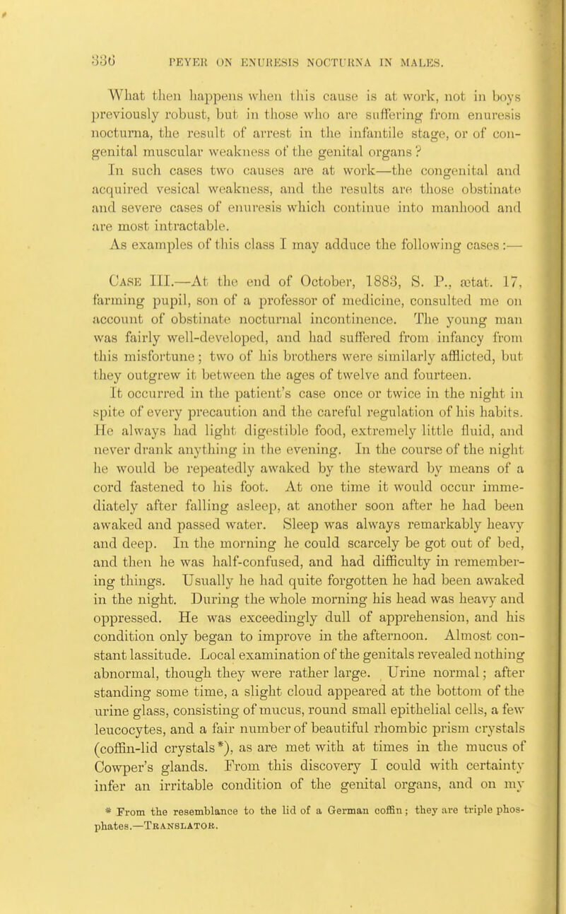 What then happens when this cause is at work, not in boys previously robust, but in those who are suffering from enuresis nocturna, the result of arrest in the infantile stage, or of con- genital muscular weakness of the genital organs ? In such cases two causes are at work—the congenital and acquired vesical weakness, and the results are those obstinate and severe cases of enuresis which continue into manhood and are most intractable. As examples of this class I may adduce the following cases:— Case III.—At the end of October, 1883, S. P., a^tat. 17, farming pupil, son of a professor of medicine, consulted me on account of obstinate nocturnal incontinence. The young man was fairly well-developed, and had suffered from infancy from this misfortune ; two of his brothers were similarly afflicted, but they outgrew it between the ages of twelve and fourteen. It occurred in the patient's case once or twice in the night in spite of every precaution and the careful regulation of his habits. He always had light digestible food, exti'emely little fluid, and never drank anything in the evening. In the course of the night he would be repeatedly awaked by the steward by means of a cord fastened to his foot. At one time it would occur imme- diately after falling asleep, at another soon after he had been awaked and passed water. Sleep was always remarkably heavy and deep. In the morning he could scarcely be got out of bed, and then he was half-confused, and had difficulty in remember- ing things. Usually he had quite forgotten he had been awaked in the night. During the whole morning his head was heavy and oppressed. He was exceedingly dull of apprehension, and his condition only began to improve in the afternoon. Almost con- stant lassitude. Local examination of the genitals revealed nothing abnormal, though they were rather large. Urine normal; after standing some time, a slight cloud appeared at the bottom of the urine glass, consisting of mucus, round small epithelial cells, a few leucocytes, and a fair number of beautiful rhombic prism crystals (coffin-lid crystals *), as are met with at times in the mucus of Cowper's glands. From this discovery I could with certainty infer an irritable condition of the genital organs, and on my * From the resemblance to the lid of a German coffin; they .are triple phos- phates.—Tbanslatok.