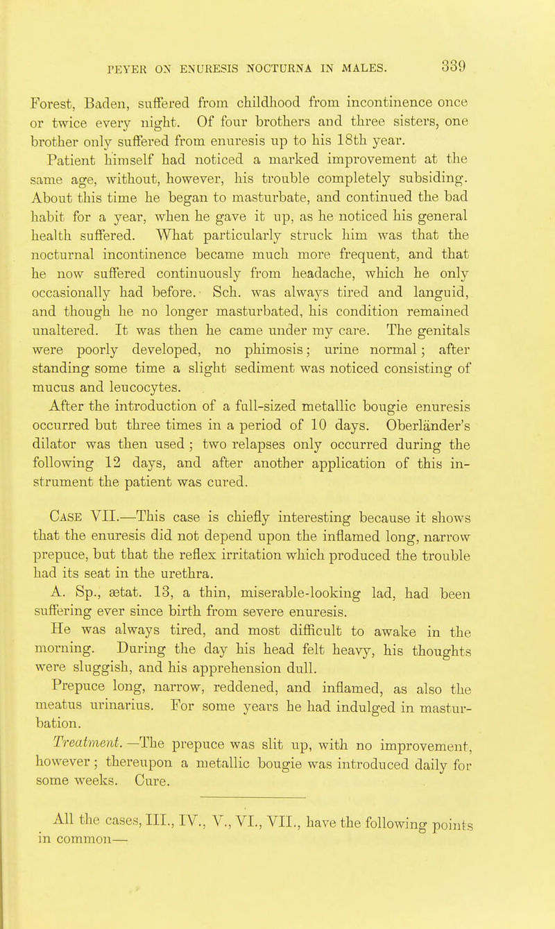 Forest, Baden, suffered from childhood from incontinence once or twice every night. Of four brothers and three sisters, one brother only suffered from enui'esis up to his 18th year. Patient himself had noticed a marked improvement at the same age, without, however, his trouble completely subsiding. About this time he began to masturbate, and continued the bad habit for a year, when he gave it up, as he noticed his general health suflfered. What particularly struck him was that the nocturnal incontinence became much more frequent, and that he now suffered continuously from headache, which he only occasionally had before. Sch. was alwa3rs tired and languid, and though he no longer masturbated, his condition remained unaltered. It was then he came under my care. The genitals were poorly developed, no phimosis; urine normal; after standing some time a slight sediment was noticed consisting of mucus and leucocytes. After the introduction of a fall-sized metallic bougie enuresis occurred but three times in a period of 10 days. Oberlander's dilator was then used ; two relapses only occurred during the following 12 days, and after another application of this in- strument the patient was cured. Case VII.—This case is chiefly interesting because it shows that the enuresis did not depend upon the inflamed long, narrow prepuce, but that the reflex irritation which produced the trouble had its seat in the urethra. A. Sp., setat. 13, a thin, miserable-looking lad, had been suffering ever since birth from severe enuresis. He was always tired, and most difficult to awake in the morning. During the day his head felt heavy, his thoughts were sluggish, and his apprehension dull. Prepuce long, narrow, reddened, and inflamed, as also the meatus urinarius. For some years he had indulged in mastur- bation. Treatment. —The prepuce was slit up, with no improvement, however; thereupon a metallic bougie was introduced daily for some weeks. Cure. All the cases, III., IV., V., VI., VII., have the following points in common—
