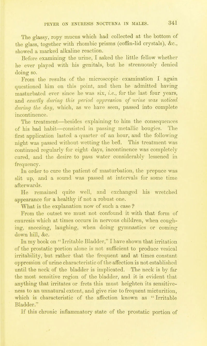 The glassy, ropy mucus whicli liad collected at the bottom of the glass, together with rhombic prisms (coffin-lid crystals), &c., showed a marked alkaline reaction. Before examining the urine, I asked the little fellow whether he ever played with his genitals, but he strenuously denied doing so. From the results of the microscopic examination I again questioned him on this point, and then he admitted having masturbated ever since he was six, i.e., for the last four years, and exactly d'uring this period oppression of urine was noticed during the day, which, as we have seen, passed into complete incontinence. The treatment—besides explaining to him the consequences of his bad habit—consisted in passing metallic bougies. The first application lasted a quarter of an hour, and the following night was passed without wetting the bed. This treatment was continued regularly for eight days, incontinence was completely cured, and the desire to pass water considerably lessened in frequency. In order to cure the patient of masturbation, the prepuce was slit up, and a sound was passed at intervals for some time afterwards. He remained quite well, and exchanged his wretched appearance for a healthy if not a robust one. What is the explanation now of such a case ? From the outset we must not confound it with that form of enuresis which at times occurs in nervous children, when cough- ing, sneezing, laughing, when doing gymnastics or coming down hill, &c. In my book on  Irritable Bladder, I have shown that irritation of the prostatic portion alone is not sufficient to produce vesical irritability, but rather that the frequent and at times constant oppression of urine characteristic of the affection is not established until the neck of the bladder is implicated. The neck is by far the most sensitive region of the bladder, and it is evident that anything that irritates or frets this must heighten its sensitive- ness to an unnatural extent, and give rise to frequent micturition, which is characteristic of the affection known as  Irritable Bladder. If this chronic inflammatory state of the prostatic portion of
