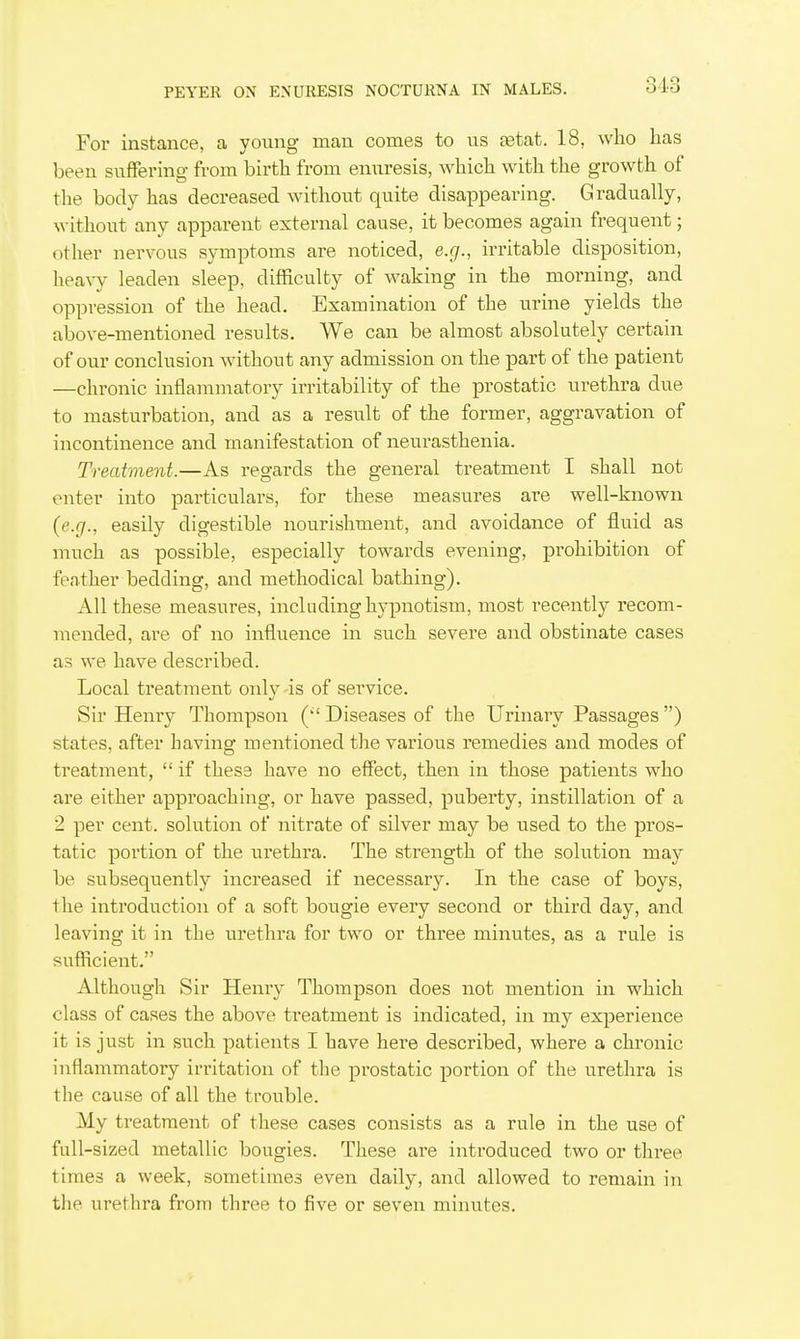 For instance, a young man comes to us astat. 18, who has been suffering from birth from emiresis, which with the growth of the body has decreased without quite disappearing. Gradually, without any apparent external cause, it becomes again frequent; other nervous symptoms are noticed, e.g., irritable disposition, hea\y leaden sleep, difficulty of waking in the morning, and oppression of the head. Examination of the urine yields the above-mentioned results. We can be almost absolutely certain of our conclusion without any admission on the part of the patient —chronic inflammatory irritability of the prostatic urethra due to masturbation, and as a result of the former, aggravation of incontinence and manifestation of neurasthenia. Treatment.—As regards the general treatment I shall not enter into particulars, for these measures are well-known (e.g., easily digestible nourishment, and avoidance of fluid as much as possible, especially towards evening, prohibition of feather bedding, and methodical bathing). All these measures, including hypnotism, most recently recom- mended, are of no influence in such severe and obstinate cases a3 we have described. Local treatment only is of service. Sir Henry Thompson (*'Diseases of the Urinary Passages) states, after having mentioned the various remedies and modes of treatment,  if these have no effect, then in those patients who are either approaching, or have passed, puberty, instillation of a 2 per cent, solution of nitrate of silver may be used to the pros- tatic portion of the urethra. The strength of the solution may be subsequently increased if necessary. In the case of boys, the introduction of a soft bougie every second or third day, and leaving it in the urethra for two or three minutes, as a rule is sufficient. Although Sir Henry Thompson does not mention in which class of cases the above treatment is indicated, in my experience it is just in such patients I have here described, where a chronic inflammatory irritation of the prostatic portion of the urethra is the cause of all the trouble. My treatment of these cases consists as a rule in the use of full-sized metallic bougies. These are introduced two or three times a week, sometimes even daily, and allowed to remain in the urethra from three to five or seven minutes.