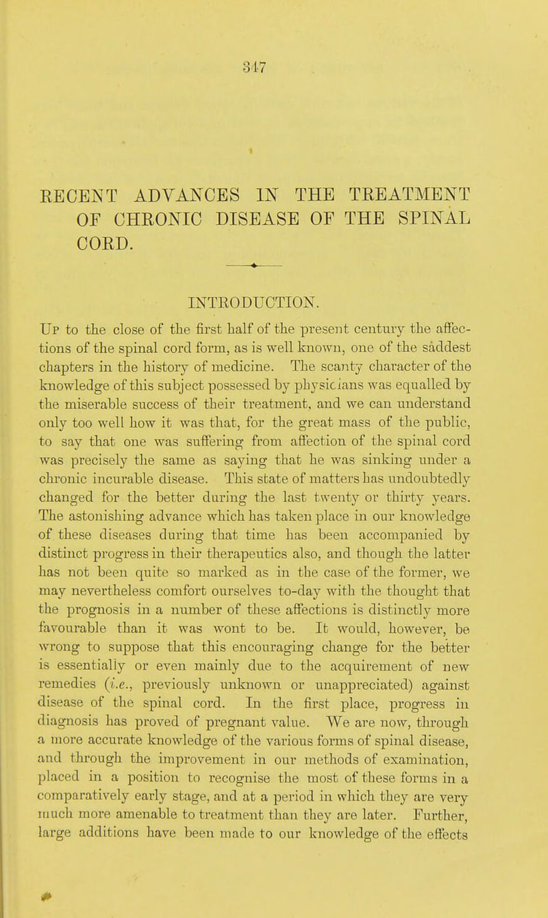 KECENT ADVANCES IN THE TREATMENT OF CHRONIC DISEASE OF THE SPINAL CORD. INTRODUCTION. Up to the close of tlie first half of the present century the affec- tions of the spinal cord form, as is well known, one of the saddest chapters in the history of medicine. The scanty character of the knowledge of this subject possessed by physicians was equalled by the miserable success of their treatment, and we can understand only too well how it was that, for the great mass of the piiblic, to say that one was suffering from affection of the spinal cord was precisely the same as saying that he was sinking under a chronic incurable disease. This state of matters has undoubtedly changed for the better during the last twenty or thirty years. The astonishing advance which has taken place in our knowledge of these diseases during that time has been accompanied by distinct progress in their therapeutics also, and though the latter has not been quite so mai'ked as in the case of the former, we may nevertheless comfort ourselves to-day with the thought that the prognosis in a number of these affections is distinctly more favourable than it was wont to be. It would, however, be wrong to suppose that this encouraging change for the better is essentially or even mainly due to the acquirement of new remedies (i.e., previously unknown or unappreciated) against disease of the spinal cord. In the first place, progress in diagnosis has proved of pregnant value. We are now, through a more accurate knowledge of the various forms of spinal disease, and thi'ough the improvement in our methods of examination, placed in a position to x'ecognise the most of these forms in a comparatively early stage, and at a period in which they are very itiuch more amenable to treatment than they are later. Further, large additions have been made to our knowledge of the effects 0