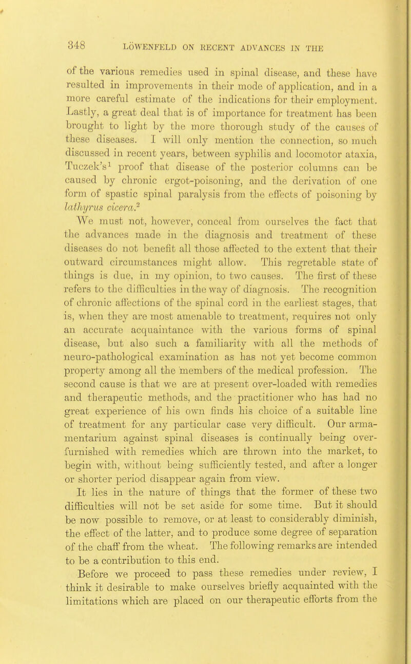of the various remedies used in spinal disease, and these have resulted in improvements in their mode of application, and in a more careful estimate of the indications for their employment . Lastly, a great deal that is of importance for treatment has been brought to light by the more thorough study of the causes of these diseases. I will only mention the connection, so mucli discussed in recent years, between syphilis and locomotor ataxia, Tuczek's^ proof that disease of the posterior columns can be caused by chronic ergot-poisoning, and the derivation of one form of spastic spinal paralysis from the effects of poisoning by lathyrus cicera.'^ We must not, however, conceal from ourselves the fact that the advances made in the diagnosis and treatment of these diseases do not benefit all those affected to the extent that their outward circumstances might allow. This regretable state of things is due, in my opinion, to two causes. The first of these refers to the difficulties in the way of diagnosis. The recognition of chronic affections of the spinal cord in the earliest stages, that is, when they are most amenable to treatment, requires not only an accurate acquaintance with the various forms of spinal disease, but also such a familiarity with all the methods of neuro-pathological examination as has not yet become common property among all the members of the medical profession. The second cause is that we are at present over-loaded with remedies and therapeutic methods, and the practitioner who has had no great experience of his own finds his choice of a suitable line of treatment for any particular case very difficult. Our arma- mentarium against spinal diseases is continually being over- furnished with remedies which are thrown into the market, to begin with, without being sufiiciently tested, and after a longer or shorter period disappear again from view. It lies in the nature of things that the former of these two difficulties will not be set aside for some time. But it should be now possible to remove, or at least to considerably diminish, the effect of the latter, and to produce some degree of separation of the chaff from the wheat. The following remarks are intended to be a contribution to this end. Before we proceed to pass these remedies under review, I think it desirable to make ourselves briefly acquainted with the limitations which are placed on our therapeutic efforts from the