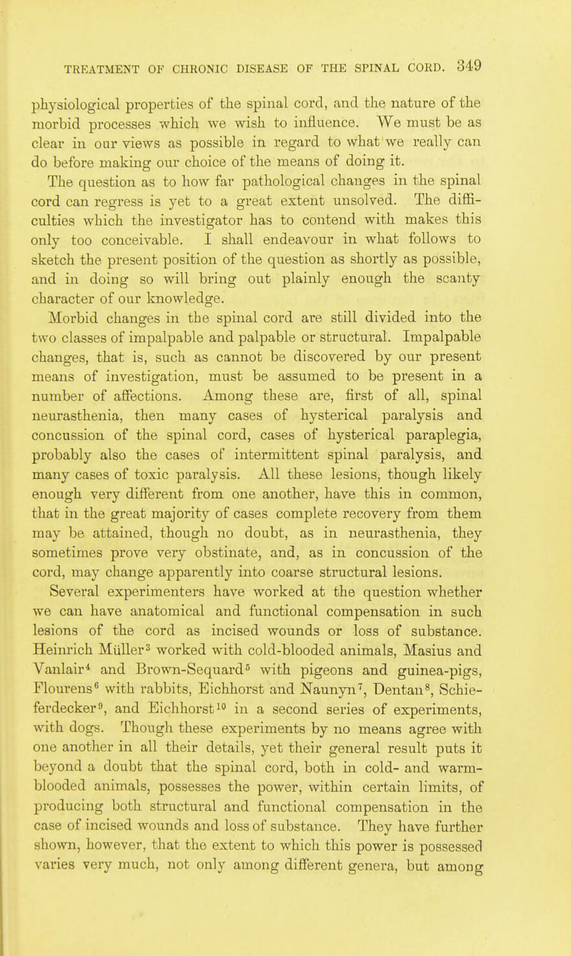physiological properties of the spinal cord, and the nature of the morbid processes which we wish to influence. We must be as clear in our views as possible in regard to what we really can do before making our choice of the means of doing it. The question as to how far pathological changes in the spinal cord can regress is yet to a great extent unsolved. The diffi- culties which the investigator has to contend with makes this only too conceivable. I shall endeavour in what follows to sketch the present position of the question as shortly as possible, and in doing so will bring out plainly enough the scanty character of our knowledge. Morbid changes in the spinal cord are still divided into the two classes of impalpable and palpable or structural. Impalpable changes, that is, such as cannot be discovered by our present means of investigation, must be assumed to be present in a number of affections. Among these are, first of all, spinal neurasthenia, then many cases of hysterical paralysis and concussion of the spinal cord, cases of hysterical paraplegia, probably also the cases of intermittent spinal paralysis, and many cases of toxic paralysis. All these lesions, though likely enough very different from one another, have this in common, that in the great majority of cases complete recovery from them may be attained, though no doubt, as in neurasthenia, they sometimes prove very obstinate, and, as in concussion of the cord, may change apparently into coarse structural lesions. Several experimenters have worked at the question whether we can have anatomical and functional compensation in such lesions of the cord as incised wounds or loss of substance. Heinrich Miiller^ worked with cold-blooded animals, Masius and Vanlair'^ and Brown-Sequard^ with pigeons and guinea-pigs, Flourens with rabbits, Eichhorst and Naunyn^, Dentan^, Schie- ferdecker^, and Eichhorst i° in a second series of experiments, with dogs. Though these experiments by no means agree with one another in all their details, yet their general result puts it beyond a doubt that the spinal cord, both in cold- and warm- blooded animals, possesses the power, within certain limits, of producing both structural and functional compensation in the case of incised wounds and loss of substance. They have further shown, however, that the extent to which this power is possessed varies very much, not only among different genera, but among