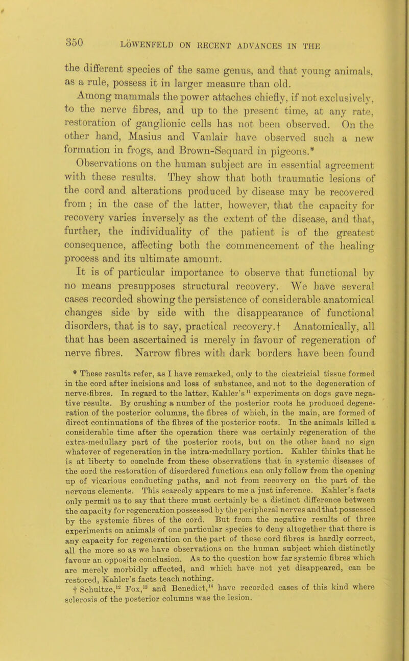 the different species of the same genus, and that young animals, as a rule, possess it in larger measure than old. Among mammals the power attaches chiefl}^ if not exclusively, to the nerve fibres, and up to the present time, at any rate, restoration of ganglionic cells has not been observed. On the other hand, Masius and Vanlair have observed such a new formation in frogs, and Brown-Sequard in pigeons.* Obsei'vations on the human subject are in essential agreement witli these results. They show that both traumatic lesions of the cord and alterations produced by disease may be recovered from ; in the case of the latter, however, that the capacity for recovery varies inversely as the extent of the disease, and that, further, the individuality of the patient is of the greatest consequence, affecting both the commencement of the healing process and its ultimate amount. It is of particular importance to observe that functional by no means presupposes structural recovery. We have several cases recorded showing the persistence of considerable anatomical changes side by side with the disappearance of functional disorders, that is to say, practical recovery, t Anatomically, all that has been ascertained is merely in favour of regeneration of nerve fibres. NaiTow fibres with dai'k borders have been found * These results refer, as I have remarked, only to the cicatricial tissue formed in the cord after incisions and loss of substance, and not to the degeneration of nerve-fibres. In regard to the latter, Kahler's  experiments on dogs gave nega- tive results. By crushing a number of the posterior roots he produced degene- ration of the posterior columns, the fibres of which, in the main, are formed of direct continuations of the fibres of the posterior roots. In the animals killed a considerable time after the operation there was certainly regeneration of the extra-medullary part of the posterior roots, but on the other hand no sign whatever of regeneration in the intra-raedullary portion. Kahler thinks that he is at liberty to conclude from these observations that in systemic diseases of the cord the restoration of disordered functions can only foUow from the opening up of vicarious conducting paths, and not from recovery on the part of the nervous elements. This scarcely appears to me a just inference. Kahler's facts only permit us to say that there must certainly be a distinct difference between the capacity for regeneration possessed by the peripheral nerves and that possessed by the systemic fibres of the cord. But from the negative results of three experiments on animals of one particular species to deny altogether that there is any capacity for regeneration on the part of these cord fibres is hardly correct, all the more so as we have observations on the human subject which distinctly favour an opposite conclusion. As to the question how far systemic fibres which are merely morbidly affected, and which have not yet disappeared, can be restored, Kahler's facts teach nothing. t Schultze,''' Fox, and Benedict, have recorded cases of this kind where sclerosis of the posterior columns was the lesion.