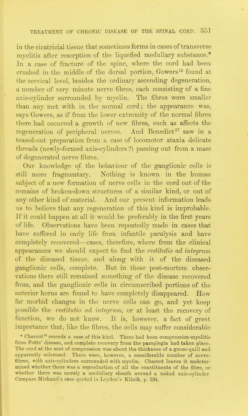 in the cicatricial tissue that sometimes forms in cases of transverse myelitis after resorption of the liquefied medullary substance.* In a case of fracture of the spine, where the cord had been crushed in the middle of the dorsal portion, Gowers^^ found at the cervical level, besides the ordinary ascending degeneration, a number of very minute nerve fibres, each consisting of a fine axis-cylinder surrounded by myelin. The fibres were smaller than any met with in the normal cord; the appearance was, says Gowers, as if from the lower extremity of the normal fibres there had occurred a growth of new fibres, such as affects the regeneration of peripheral nerves. And Benedictsaw in a teased-out preparation from a case of locomotor ataxia delicate threads (newly-formed axis-cylinders ?) passing out from a mass of degenerated nerve fibres. Our knowledge of the behaviour of the ganglionic cells is still more fragmentary. Nothing is known in the human subject of a new formation of nerve cells in the cord out of the remains of broken-down structures of a similar kind, or out of any other kind of material. And our present information leads us to believe that any regeneration of this kind is improbable. If it could happen at all it would be preferably in the first years of life. Observations have been repeatedly made in cases that have suffered in early life from infantile paralysis and have completely recovered—cases, therefore, where from the clinical appearances we should expect to find the restitutio ad integrum of the diseased tissue, and along with it of the diseased ganglionic cells, complete. But in these post-mortem obser- vations there still remained something of the disease recovered from, and the ganglionic cells in circumscribed portions of the anterior horns are found to have completely disappeared. How far morbid changes in the nerve cells can go, and yet keep possible the restitutio ad integrum, or at least the recovery of function, we do not know. It is, however, a fact of great importance that, like the fibres, the cells may suffer considerable * Charcot' records a cage of this kind. There had been compression-myelitis from Potts' disease, and complete recovery from the paraplegia had taken place. The cord at the seat of compression was about the thickness of a goose-quill and apparently sclerosed. There were, howeyer, a considerable number of nerve- fibres, with axis-cylinders surrounded with myelin. Charcot leaves it undeter- mined whether there was a reproduction of all the constituents of the fibre, or whether there was merely a medullary sheath around a naked axis-cylinder Compare Michaud's case quoted in Leyden's Klinik, p. 134..