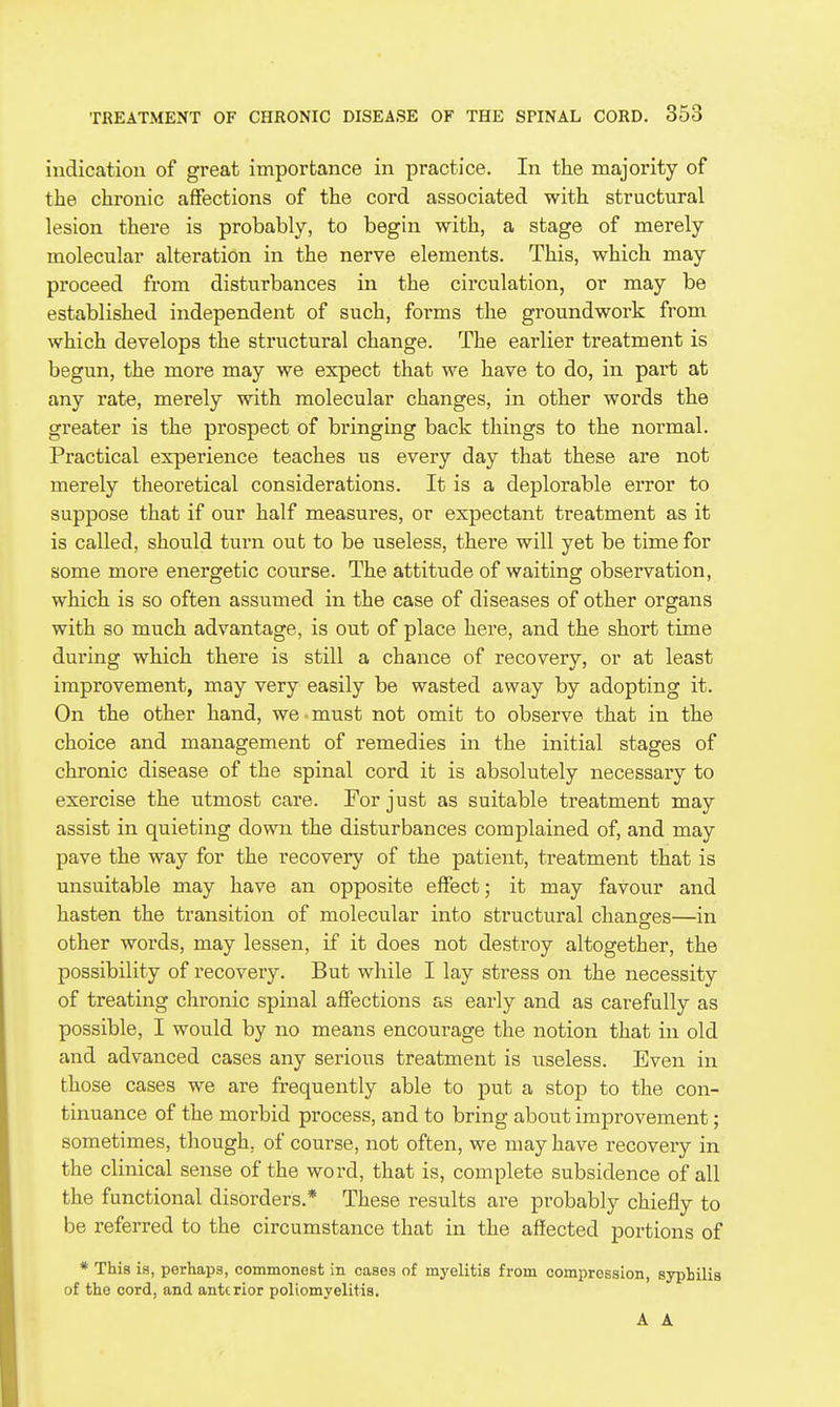 indication of great importance in practice. In the majority of the chronic affections of the cord associated with structural lesion there is probably, to begin with, a stage of merely molecular alteration in the nerve elements. This, which may proceed from disturbances in the circulation, or may be established independent of such, forms the groundwork from which develops the structural change. The earlier treatment is begun, the more may we expect that we have to do, in part at any rate, merely with molecular changes, in other words the greater is the prospect of bringing back things to the normal. Practical experience teaches us every day that these are not merely theoretical considerations. It is a deplorable error to suppose that if our half measures, or expectant treatment as it is called, should turn out to be useless, there will yet be time for some more energetic course. The attitude of waiting observation, which is so often assumed in the case of diseases of other organs with so much advantage, is out of place here, and the short time during which there is still a chance of recovery, or at least improvement, may very easily be wasted away by adopting it. On the other hand, we must not omit to observe that in the choice and management of remedies in the initial stages of chronic disease of the spinal cord it is absolutely necessary to exercise the utmost care. For just as suitable treatment may assist in quieting down the disturbances complained of, and may pave the way for the recovery of the patient, treatment that is unsuitable may have an opposite effect; it may favour and hasten the transition of molecular into structural chansres—in other words, may lessen, if it does not destroy altogether, the possibility of recovery. But while I lay stress on the necessity of treating chronic spinal affections as early and as carefully as possible, I would by no means encourage the notion that in old and advanced cases any serious treatment is useless. Even in those cases we are frequently able to put a stop to the con- tinuance of the morbid process, and to bring about improvement; sometimes, though, of course, not often, we may have recovery in the clinical sense of the word, that is, complete subsidence of all the functional disorders.* These results are probably chiefly to be referred to the circumstance that in the affected portions of * This is, perhaps, commonest in cases of myelitis from compression, syphilis of the cord, and anterior poliomyelitis.