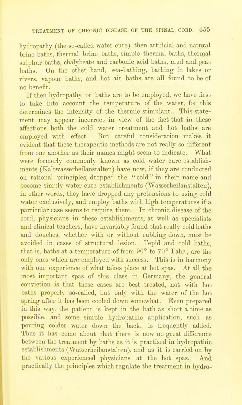 hydropathy (the so-called water cure), then artificial and natural brine baths, thermal brine baths, simple thermal baths, therrnal sulphur baths, chalybeate and carbonic acid baths, mud and peat baths. On the other hand, sea-bathing, bathing in lakes or rivers, vapour baths, and hot air baths are all found to be of no benefit. If then hydropathy or baths are to be employed, we have first to take into account the temperature of the water, for this determines the intensity of the thermic stimulant. This state- ment may appear incorrect in view of the fact that in these affections both the cold water treatment and hot baths are employed with effect. But careful consideration makes it evident that these therapeutic methods are not really so different from one another as their names might seem to indicate. What were formerly commonly known as cold water cure establish- ments (Kaltwasserheilanstalten) have now, if they are conducted on rational principles, dropped the cold in their name and become simply water cure establishments (Wasserheilanstalten), in other words, they have dropped any pretensions to using cold water exclusively, and employ baths with high temperatures if a particular case seems to require them. In chronic disease of the cord, physicians in these establishments, as well as specialists and clinical teachers, have invariably found that really cold baths and douches, whether with or without rubbing down, must be avoided in cases of structural lesion. Tepid and cold baths, that is, baths at a temperature of from 90° to 70° Fahr., are the only ones which are employed with success. This is in harmony with our experience of what takes place at hot spas. At all the most important spas of this class in Germany, the general conviction is that these cases are best treated, not with hot baths properly so-called, but only with the water of the hot spring after it has been cooled down somewhat. Even prepared in this way, the patient is kept in the bath as short a time as possible, and some simple hydropathic application, such as pouring colder water down the back, is frequently added. Thus it has come about that there is now no great difference between the treatment by baths as it is practised in hydropathic establishments (Wasserheilanstalten), and as it is carried on by the various experienced physicians at the hot spas. And practically the principles which regulate the treatment in hydro-