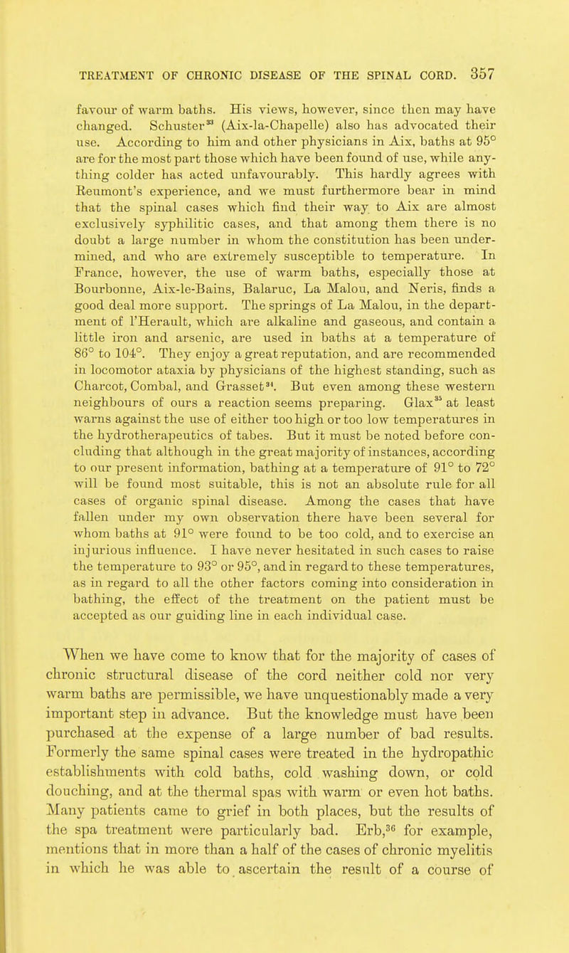 favour of warm baths. His views, however, since then may have changed. Schuster (Aix-la-Chapelle) also has advocated their use. According to him and other physicians in Aix, baths at 96° are for the most part those which have been found of use, while any- thing colder has acted unfavourably. This hardly agrees with Reumont's experience, and we must furthermore bear in mind that the spinal cases which find their way to Aix are almost exclusively syphilitic cases, and that among them there is no doubt a large number in whom the constitution has been under- mined, and who are extremely susceptible to temperature. In Trance, however, the use of warm baths, especially those at Bourbonne, Aix-le-Bains, Balaruc, La Malou, and Neris, finds a good deal more support. The springs of La Malou, in the depart- ment of I'Herault, which are alkaline and gaseous, and contain a little iron and arsenic, are used in baths at a temperature of 86° to 104°. They enjoy a great reputation, and are recommended in locomotor ataxia by physicians of the highest standing, such as Charcot, Combal, and Grasset. But even among these western neighbours of ours a reaction seems preparing. Glax'* at least warns against the use of either too high or too low temperatures in the hydrotherapeutics of tabes. But it must be noted before con- cluding that although in the great majority of instances, according to our present information, bathing at a temperature of 91° to 72° will be found most suitable, this is not an absolute rule for all cases of organic spinal disease. Among the cases that have fallen under my own observation there have been several for whom baths at 91° were found to be too cold, and to exercise an injurious influence. I have never hesitated in such cases to raise the temperature to 93° or 95°, and in regard to these temperatures, as in regard to all the other factors coming into consideration in bathing, the effect of the treatment on the patient must be accepted as our guiding line in each individual case. When we have come to know that for the majority of cases of chronic structural disease of the cord neither cold nor very warm baths are permissible, we have unquestionably made a very important step in advance. But the knowledge must have been purchased at the expense of a large number of bad results. Formerly the same spinal cases were treated in the hydropathic establishments with cold baths, cold washing down, or cold douching, and at the thermal spas with warm or even hot baths. Many patients came to grief in both places, but the results of the spa treatment were particularly bad. Erb,' for example, mentions that in more than a half of the cases of chronic myelitis in which he was able to ascertain the result of a course of