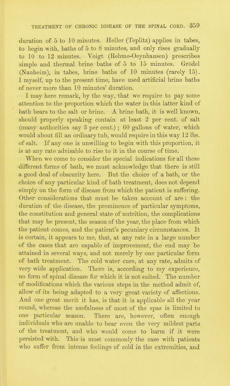 duration of 5 to 10 minutes. Heller (Teplitz) applies in tabes, to begin with, baths of 5 to 8 minutes, and only rises gradually to 10 to 12 minutes. Voigt (Relime-Oeynhausen) presci'ibes simple and thermal brine baths of 5 to 15 minutes. Grodel (Nauheim), in tabes, brine baths of 10 minutes (rarely 15). I myself, up to the present time, have used artificial brine baths of never more than 10 minutes' duration. I may here remark, by the way, that we require to pay some attention to the proportion which the water in this latter kind of bath bears to the salt or brine. A brine bath, it is well known, should properly speaking contain at least 2 per cent, of salt (many authorities say 3 per cent.) ; 60 gallons of water, which would about fill an ordinary tub, would require in this way 12 lbs. of salt. If any one is unwilling to begin with this proportion, it is at any rate advisable to rise to it in the course of time. When we come to consider the special indications for all these different forms of bath, we must acknowledge that there is still a good deal of obscurity here. But the choice of a bath, or the choice of any particular kind of bath treatment, does not depend simply on the form of disease from which the patient is suffering. Other considerations that must be taken account of are : the duration of the disease, the prominence of particular symptoms, the constitution and general state of nutrition, the complications that may be present, the season of the year, the place from which the patient comes, and the patient's pecuniary circumstances. It is certain, it appears to me, that, at any rate in a large number of the cases that are capable of improvement, the end may be attained in several ways, and not merely by one particular form of bath treatment. The cold water cure, at any rate, admits of very wide application. There is, according to my experience, no form of spinal disease for which it is not suited. The number of modifications which the various steps in the method admit of, allow of its being adapted to a very great variety of affections. And one great merit it has, is that it is applicable all the year round, whereas the usefulness of most of the spas is limited to one particular season. There are, however, often enough individuals who are unable to bear even the very mildest parts of the treatment, and who would come to harm if it were persisted with. This is most commonly the case with patients who suffer from intense feelings of cold in the extremities, and