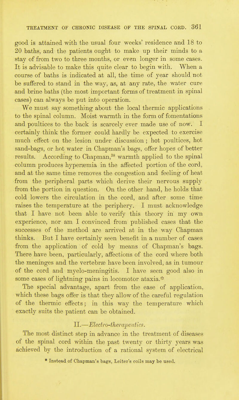 good is attained with the usual four weeks' residence and 18 to 20 baths, and the patients ought to make up their minds to a stay of from two to three months, or even longer in some cases. It is advisable to make this quite clear to begin with. When a course of baths is indicated at all, the time of year should not be suffered to stand in the way, as, at any rate, the water cure and brine baths (the most important forms of treatment in spinal cases) can always be put into operation. We must say something about the local thermic applications to the spinal column. Moist warmth in the form of fomentations and poultices to the back is scarcely ever made use of now. I certainly think the former could hardly be expected to exercise much effect on the lesion under discussion ; hot poultices, hot sand-bags, or hot water in Chapman's bags, offer hopes of better results. According to Chapman,^^ warmth applied to the spinal column produces hypersemia in the affected portion of the cord, and at the same time removes the congestion and feeling of heat from the peripheral parts which derive their nervous supply from the portion in question. On the other hand, he holds that cold lowers the circulation in the cord, and after some time raises the temperature at the periphery. I must acknowledge that I have not been able to verify this theory in my own experience, nor am I convinced from published cases that the successes of the method are arrived at in the way Chapman thinks. But I have cei'tainly seen benefit in a number of cases from the application of cold by means of Chapman's bags. There have been, particularly, affections of the cord where both the meninges and the vertebrae have been involved, as in tumour of the cord and myelo-meningitis. I have seen good also in some cases of lightning pains in locomotor ataxia.-'- The special advantage, apart from the ease of application, which these bags offer is that they allow of the careful regulation of the thermic effects; in this way the temperature which exactly suits the patient can be obtained. II.—Ulectro-therajjeutics. The most distinct step in advance in the treatment of diseases of the spinal cord within the past twenty or thirty years was achieved by the introduction of a rational system of electrical * Instead of Chapman's bags, Leiter's coils may be used.