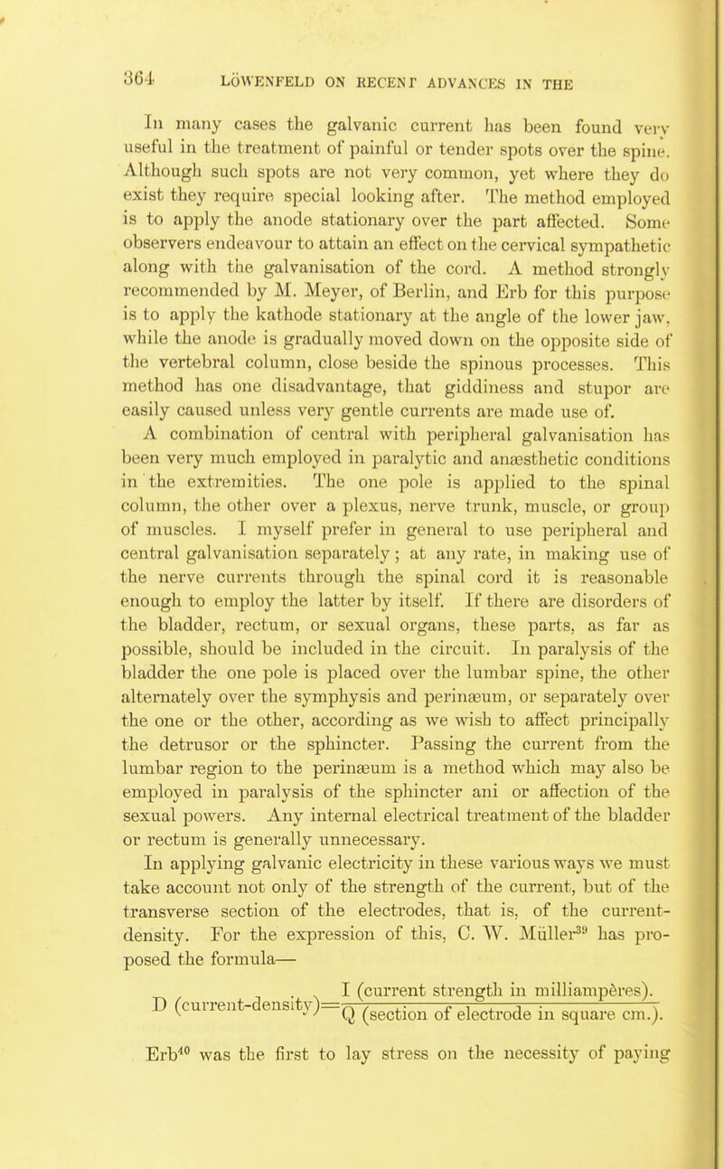 In many cases the galvanic current has been found verv useful in the treatment of painful or tender spots over the spuie. Although such spots are not very common, yet where they do exist they require special looking after. The method employed is to apply the anode stationary over the part affected. Some observers endeavour to attain an effect on the cei'vical sympathetic along with the galvanisation of the cord. A method strongly recommended by M. Meyer, of Berlin, and Erb for this purpose is to apply the kathode stationary at the angle of the lower jaw, while the anode is gradually moved down on the opposite side of the vertebral column, close beside the spinous processes. This method has one disadvantage, that giddiness and stupor are easily caused unless very gentle currents are made use of, A combination of central with pei'ipheral galvanisation has been very much employed in paralytic and anaasthetic conditions in the extremities. The one pole is applied to the spinal column, the other over a plexus, nerve trunk, muscle, or group of muscles. I myself prefer in general to use peripheral and central galvanisation separately; at any rate, in making use of the nerve currents through the spinal cord it is reasonable enough to employ the latter by itself If there are disorders of the bladder, rectum, or sexual organs, these jjarts, as far as possible, should be included in the circuit. In paralysis of the bladder the one pole is placed over the lumbar spine, the other alternately over the symphysis and perinajum, or separately over the one or the other, according as we wish to affect principally the detrusor or the sphincter. Passing the current from the lumbar region to the perineeum is a method which may also be employed in paralysis of the sphincter ani or affection of the sexual powers. Any internal electrical treatment of the bladder or rectum is generally unnecessary. In applying galvanic electricity in these various ways we must take account not only of the strength of the current, but of the transverse section of the electi'odes, that is, of the cui'rent- density. For the expression of this, C. W. Miillei^ has pro- posed the formula— . I (current strength in milliamperes). D (current-density)=Q ^^^^^.^^ electrode in square cm.). . Erb''*' was the first to lay stress on the necessity of paying