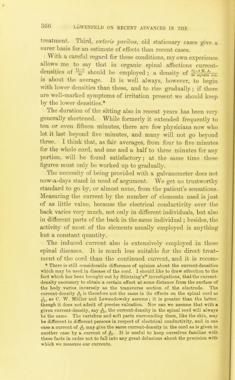 treatment. Third, cceteris paribus, old stationary cases give , a surer basis for an estimate of eftects than recent cases. With a careful regard for these conditions, my own experience allows me to say that in organic spinal affections current- densities of ^ should be employed ; a density of 5^L^c...■ is about the average. It is well always, however, to begin with lower densities than these, and to rise gradually; if there are well-marked symptoms of irritation present we should keep by the lower densities.* The duration of the sitting also in recent years has been very generally shortened. While formerly it extended frequently to ten or even fifteen minutes, there are few physicians now who let it last beyond five minutes, and many will not go beyond three. I think that, as fair averages, from four to five minutes for the whole cord, and one and a half to three minutes for any portion, will be found satisfactory; at the same time these figures must only be worked up to gradually. The necessity of being provided with a galvanometer does not now-a-days stand in need of argument. We get no trustworthy standard to go by, or almost none, from the patient's sensations. Measuring the current by the number of elements used is just of as little value, because the electrical conductivity over the back varies very much, not only in different individuals, but also in different parts of the back in the same individual; besides, the activity of most of the elements usually employed is anything but a constant quantity. The induced current also is extensively employed in these spinal diseases. It is much less suitable for the direct treat- ment of the cord than the continued current, and it is recom- * There is still considerable difference of opinion about the current-densities which may be used in disease of the cord. I should like to draw attention to the fact which has been brought out by Stintzing's investigations, that the current- density necessary to obtain a certain effect at some distance from the surface of the body varies inversely as the transverse section of the electrode. The current-density tj% is therefore not the same in its effects on the spinal cord as j^, as C. W. Miiller and Lewandowsky assume; it is greater than the latter, though it does not admit of precise valuation. Nor can we assume that with a given current-density, say the current-density in the spinal cord will always be the same. The vertebrae and soft parts surrounding them, like the skin, may be different in different persons in respect of electrical conductivity, and in one case a current of may give the same current-density in the cord as is given in another case by a current of It is useful to keep ourselves familiar with these facts in order not to fall into any great delusions about the precision with which we measure our currents.