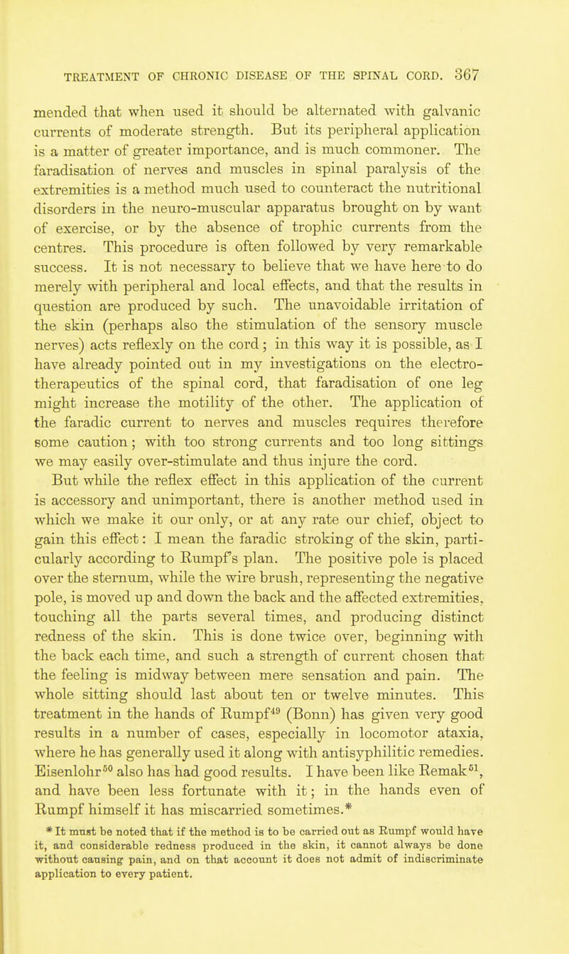 mended that when used it should be alternated with galvanic currents of moderate strength. But its peripheral application is a matter of greater importance, and is much commoner. The faradisation of nerves and muscles in spinal paralysis of the extremities is a method much used to counteract the nutritional disorders in the neuro-muscular apparatus brought on by want of exercise, or by the absence of trophic currents from the centres. This procedure is often followed by very remarkable success. It is not necessary to believe that we have here to do merely with peripheral and local effects, and that the results in question are produced by such. The unavoidable irritation of the skin (perhaps also the stimulation of the sensory muscle nerves) acts reflexly on the cord; in this way it is possible, as I have already pointed out in my investigations on the electro- therapeutics of the spinal cord, that faradisation of one leg might increase the motility of the other. The application of the faradic current to nerves and muscles requires therefore some caution; with too strong currents and too long sittings we may easily over-stimulate and thus injure the cord. But while the reflex effect in this application of the current is accessory and unimportant, there is another method used in which we make it our only, or at any rate our chief, object to gain this effect: I mean the faradic stroking of the skin, parti- cularly according to Rumpf s plan. The positive pole is placed over the sternum, while the wire brush, representing the negative pole, is moved up and down the back and the affected extremities, touching all the parts several times, and producing distinct redness of the skin. This is done twice over, beginning with the back each time, and such a strength of current chosen that the feeling is midway between mere sensation and pain. The whole sitting should last about ten or twelve minutes. This treatment in the hands of Eumpf*^ (Bonn) has given very good results in a number of cases, especiallj'' in locomotor ataxia, where he has generally used it along with antisyphilitic remedies. Eisenlohr^° also has had good results. I have been like Eemak''^, and have been less fortunate with it; in the hands even of Rumpf himself it has miscarried sometimes.* * It must be noted that if the method is to be carried out as Eumpf would have it, and considerable redness produced in the skin, it cannot always be done without causing pain, and on that account it does not admit of indiscriminate application to every patient.