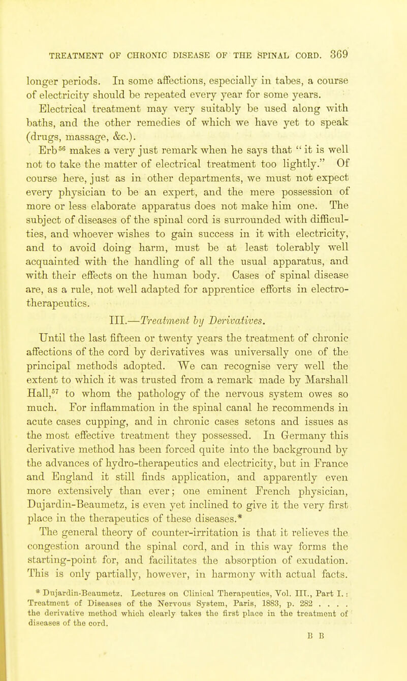 longer periods. In some affections, especially in tabes, a course of electricity should be repeated every year for some years. Electrical treatment may very suitably be used along with baths, and the other remedies of which we have yet to speak (drugs, massage, &c.). Erb^^ makes a very just remark when he says that  it is well not to take the matter of electrical treatment too lightly. Of course here, just as in other departments, we must not expect every physician to be an expert, and the mere possession of more or less elaborate apparatus does not make him one. The subject of diseases of the spinal cord is surrounded with difficul- ties, and whoever wishes to gain success in it with electricity, and to avoid doing hax'm, must be at least tolerably well acquainted with the handling of all the usual apparatus, and with their effects on the human body. Cases of spinal disease are, as a rule, not well adapted for apprentice efforts in electro- therapeutics. III.—Treatment by Derivatives. Until the last fifteen or twenty years the treatment of chronic affections of the cord by derivatives was universally one of the principal methods adopted. We can recognise very well the extent to which it was trusted from a remark made by Marshall Hall,^^ to whom the pathology of the nervous system owes so much. For inflammation in the spinal canal he recommends in acute cases cupping, and in chronic cases setons and issues as the most effective treatment they possessed. In Germany this derivative method has been forced quite into the background by the advances of hydro-therapeutics and electricity, but in France and England it still finds application, and apparently even more extensively than ever; one eminent French physician, Dujardin-Beaumetz, is even yet inclined to give it the very first place in the therapeutics of these diseases.* The general theory of counter-irritation is that it relieves the congestion around the spinal cord, and in this way forms the starting-point for, and facilitates the absorption of exudation. This is only partially, however, in harmony with actual facts. * Dujardin-Beaumetz. Lectures on Clinical Therapeutics, Vol. IIT., Part I.: Treatment of Diseases of the Nervous System, Paris, 1883, p. 282 .... the derivative method which clearly takes the first place in the treatment of diseases of the cord. li R