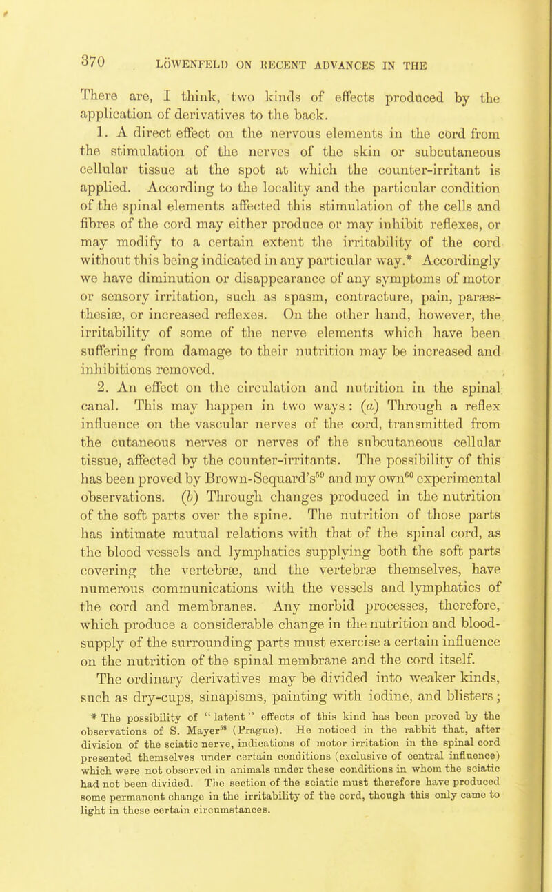 There are, I think, two kinds of effects produced by the application of derivatives to the back. 1. A direct effect on the nervous elements in the cord from the stimulation of the nerves of the skin or subcutaneous cellular tissue at the spot at which the counter-irritant is applied. According to the locality and the particular condition of the spinal elements affected this stimulation of the cells and fibres of the coi-d may either produce or may inhibit reflexes, or may modify to a certain extent the irritability of the cord without this being indicated in any particular way.* Accordingly we have diminution or disappearance of any symptoms of motor or sensory irritation, such as spasm, contracture, pain, paraes- thesia3, or increased reflexes. On the other hand, however, the irritability of some of the nerve elements which have been suffering from damage to their nutrition may be increased and inhibitions removed. 2. An effect on the circulation and nutrition in the spinal canal. This may happen in two ways : (a) Through a reflex influence on the vascular nerves of the cord, transmitted from the cutaneous nerves or nerves of the subcutaneous cellular tissue, affected by the counter-irritants. The possibility of this has been proved by Brown-Sequard's and my own''*' experimental observations, (h) Through changes produced in the nutrition of the soft parts over the spine. The nutrition of those parts has intimate mutual relations with that of the spinal cord, as the blood vessels and lymphatics supplying both the soft parts covering the vertebrae, and the vertebras themselves, have numerous communications with the vessels and lymphatics of the cord and membranes. Any morbid processes, therefore, which produce a considerable change in the nutrition and blood- svipply of the surrounding parts must exercise a certain influence on the nutrition of the spinal membrane and the cord itself. The ordinary derivatives may be divided into weaker kinds, such as dry-cups, sinapisms, painting with iodine, and blisters; * The possibility of  latent effects of this kind has been proved by the observations of S. Mayer^' (Prague). He noticed in the rabbit that, after division of the sciatic nerve, indications of motor irritation in the spinal cord presented themselves under certain conditions (exclusive of central influence) which were not observed in animals under these conditions in whom the sciatic had not been divided. The section of the sciatic must therefore have produced some permanent change in the irritability of the cord, though this only came to light in those certain circumstances.